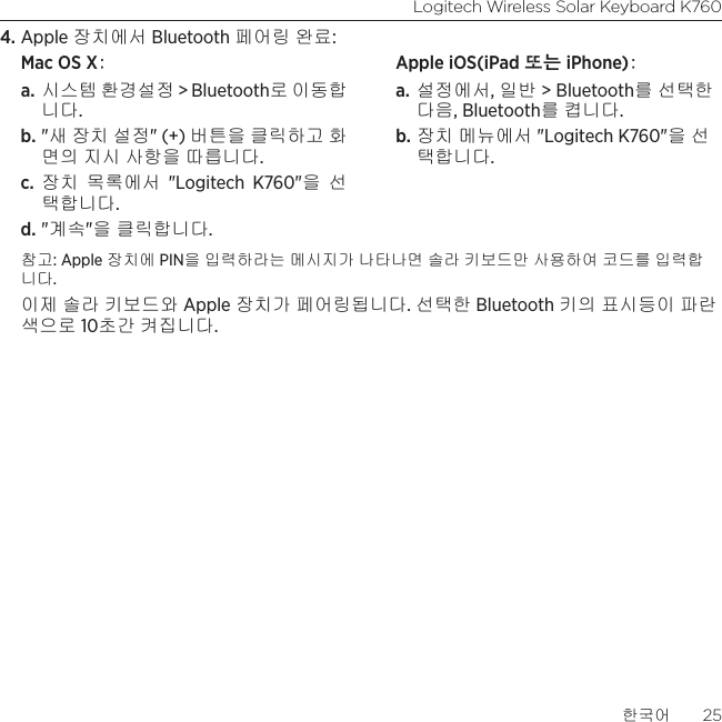 Logitech Wireless Solar Keyboard K760한국어  254. Apple 장치에서 Bluetooth 페어링 완료:Mac OS X: a. 시스템 환경설정 &gt; Bluetooth로 이동합 니다. b. &quot;새 장치 설정&quot; (+) 버튼을 클릭하고 화면의 지시 사항을 따릅니다. c.  장치 목록에서 &quot;Logitech K760&quot;을 선택합니다. d. &quot;계속&quot;을 클릭합니다.Apple iOS(iPad 또는 iPhone): a. 설정에서, 일반 &gt; Bluetooth를 선택한 다음, Bluetooth를 켭니다. b. 장치 메뉴에서 &quot;Logitech K760&quot;을 선택합니다.참고: Apple 장치에 PIN을 입력하라는 메시지가 나타나면 솔라 키보드만 사용하여 코드를 입력합니다. 이제 솔라 키보드와 Apple 장치가 페어링됩니다. 선택한 Bluetooth 키의 표시등이 파란색으로 10초간 켜집니다. 