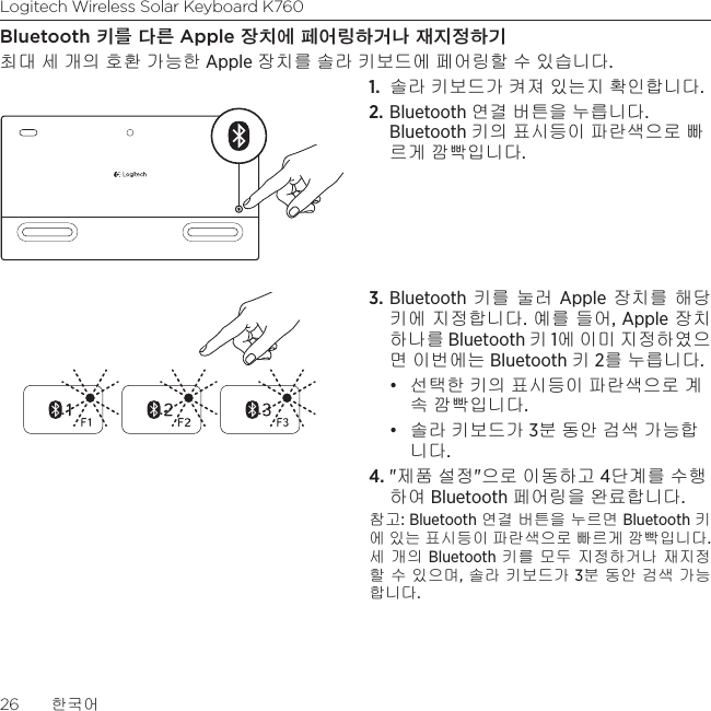 Logitech Wireless Solar Keyboard K76026  한국어Bluetooth 키를 다른 Apple 장치에 페어링하거나 재지정하기최대 세 개의 호환 가능한 Apple 장치를 솔라 키보드에 페어링할 수 있습니다. 1.  솔라 키보드가 켜져 있는지 확인합니다. 2. Bluetooth 연결 버튼을 누릅니다. Bluetooth 키의 표시등이 파란색으로 빠르게 깜빡입니다. 3. Bluetooth 키를 눌러 Apple 장치를 해당 키에 지정합니다. 예를 들어, Apple 장치 하나를 Bluetooth 키 1에 이미 지정하였으면 이번에는 Bluetooth 키 2를 누릅니다.• 선택한 키의 표시등이 파란색으로 계속 깜빡입니다. • 솔라 키보드가 3분 동안 검색 가능합니다.4. &quot;제품 설정&quot;으로 이동하고 4단계를 수행하여 Bluetooth 페어링을 완료합니다.참고: Bluetooth 연결 버튼을 누르면 Bluetooth 키에 있는 표시등이 파란색으로 빠르게 깜빡입니다. 세 개의 Bluetooth 키를 모두 지정하거나 재지정할 수 있으며, 솔라 키보드가 3분 동안 검색 가능합니다.