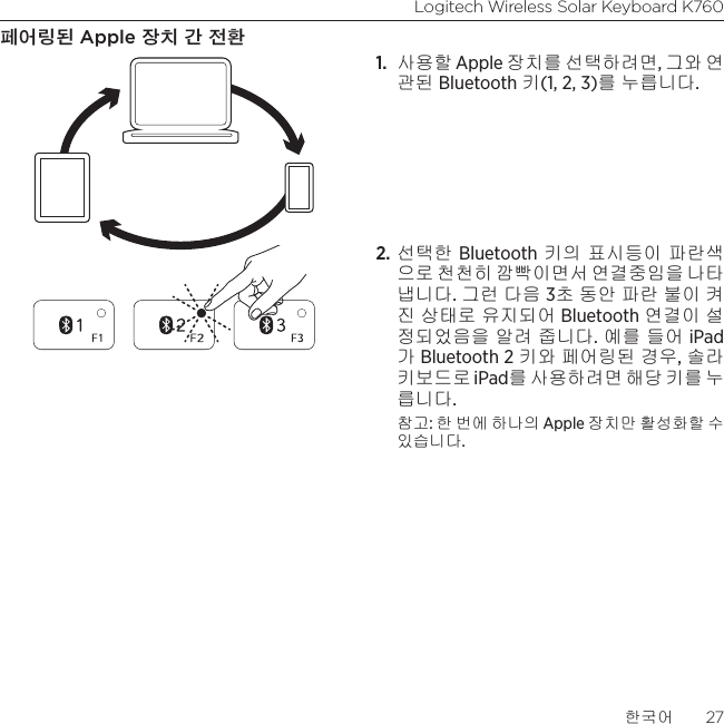 Logitech Wireless Solar Keyboard K760한국어  27페어링된 Apple 장치 간 전환1.  사용할 Apple 장치를 선택하려면, 그와 연 관된 Bluetooth 키(1, 2, 3)를 누릅니다.2. 선택한 Bluetooth 키의 표시등이 파란색으로 천천히 깜빡이면서 연결중임을 나타 냅니다. 그런 다음 3초 동안 파란 불이 켜진 상태로 유지되어 Bluetooth 연결이 설정되었음을 알려 줍니다. 예를 들어 iPad가 Bluetooth 2 키와 페어링된 경우, 솔라 키보드로 iPad를 사용하려면 해당 키를 누 릅니다.참고: 한 번에 하나의 Apple 장치만 활성화할 수  있습니다.