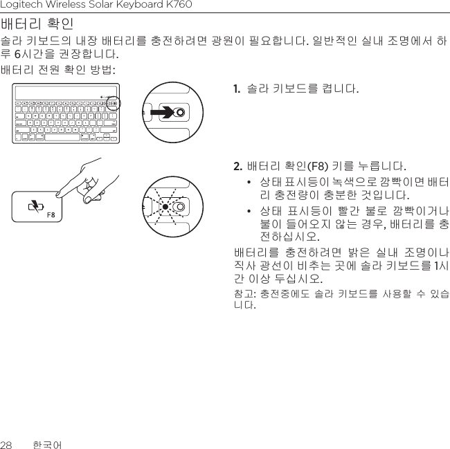 Logitech Wireless Solar Keyboard K76028  한국어배터리 확인솔라 키보드의 내장 배터리를 충전하려면 광원이 필요합니다. 일반적인 실내 조명에서 하루 6시간을 권장합니다. 배터리 전원 확인 방법:1.  솔라 키보드를 켭니다. 2. 배터리 확인(F8) 키를 누릅니다.• 상태 표시등이 녹색으로 깜빡이면 배터 리 충전량이 충분한 것입니다. • 상태 표시등이 빨간 불로 깜빡이거나 불이 들어오지 않는 경우, 배터리를 충전하십시오. 배터리를 충전하려면 밝은 실내 조명이나 직사 광선이 비추는 곳에 솔라 키보드를 1시간 이상 두십시오. 참고: 충전중에도 솔라 키보드를 사용할 수 있습니다. 