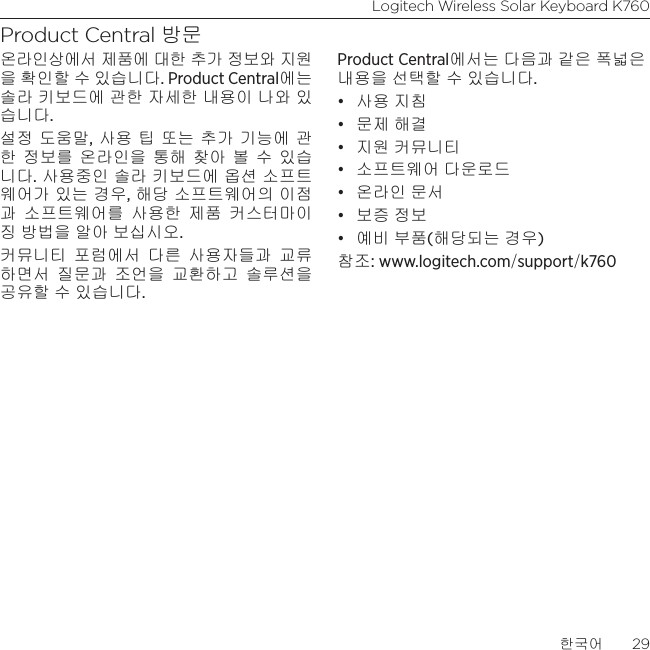 Logitech Wireless Solar Keyboard K760한국어  29Product Central 방문온라인상에서 제품에 대한 추가 정보와 지원 을 확인할 수 있습니다. Product Central에는 솔라 키보드에 관한 자세한 내용이 나와 있습니다.설정 도움말, 사용 팁 또는 추가 기능에 관한 정보를 온라인을 통해 찾아 볼 수 있습니다. 사용중인 솔라 키보드에 옵션 소프트웨어가 있는 경우, 해당 소프트웨어의 이점과 소프트웨어를 사용한 제품 커스터마이징 방법을 알아 보십시오.커뮤니티 포럼에서 다른 사용자들과 교류하면서 질문과 조언을 교환하고 솔루션을 공유할 수 있습니다.Product Central에서는 다음과 같은 폭넓은 내용을 선택할 수 있습니다.• 사용 지침• 문제 해결• 지원 커뮤니티• 소프트웨어 다운로드• 온라인 문서• 보증 정보• 예비 부품(해당되는 경우)참조: www.logitech.com/support/k760