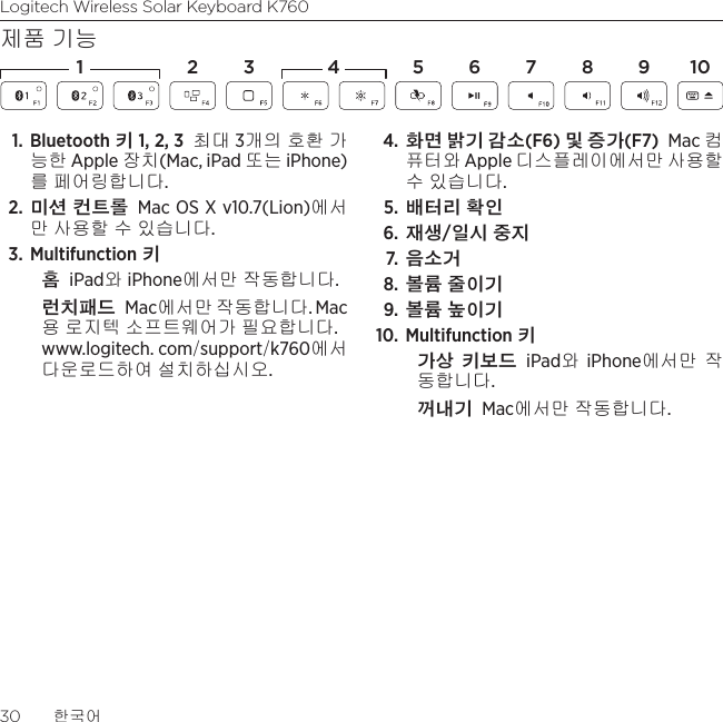 Logitech Wireless Solar Keyboard K76030  한국어제품 기능1. Bluetooth 키 1, 2, 3 최대 3개의 호환 가능한 Apple 장치(Mac, iPad 또는 iPhone)를 페어링합니다.2. 미션 컨트롤 Mac OS X v10.7(Lion)에서만 사용할 수 있습니다. 3. Multifunction 키홈 iPad와 iPhone에서만 작동합니다.런치패드 Mac에서만 작동합니다. Mac 용 로지텍 소프트웨어가 필요합니다.  www.logitech. com/support/k760에서 다운로드하여 설치하십시오. 4. 화면 밝기 감소(F6) 및 증가(F7) Mac 컴퓨터와 Apple 디스플레이에서만 사용할  수 있습니다. 5. 배터리 확인 6. 재생/일시 중지 7.  음소거 8. 볼륨 줄이기 9.  볼륨 높이기 10. Multifunction 키가상 키보드 iPad와 iPhone에서만 작동합니다. 꺼내기 Mac에서만 작동합니다.1 2 4 5 6 7 8 1093