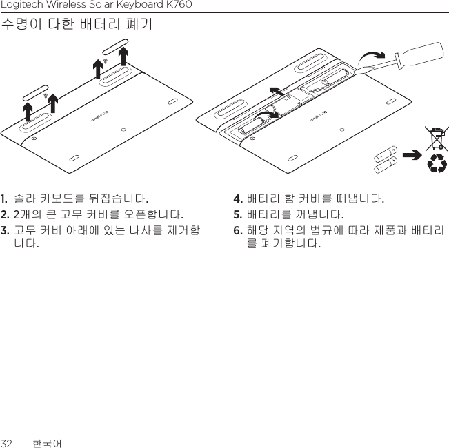 Logitech Wireless Solar Keyboard K76032  한국어수명이 다한 배터리 폐기1.  솔라 키보드를 뒤집습니다.2. 2개의 큰 고무 커버를 오픈합니다.3. 고무 커버 아래에 있는 나사를 제거합니다.4. 배터리 함 커버를 떼냅니다.5. 배터리를 꺼냅니다.6. 해당 지역의 법규에 따라 제품과 배터리를 폐기합니다.