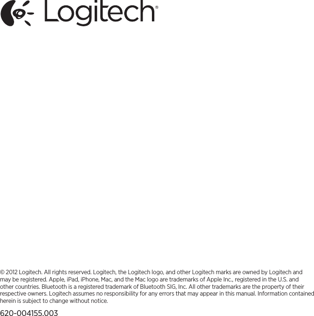 © 2012 Logitech. All rights reserved. Logitech, the Logitech logo, and other Logitech marks are owned by Logitech and may be registered. Apple, iPad, iPhone, Mac, and the Mac logo are trademarks of Apple Inc., registered in the U.S. and other countries. Bluetooth is a registered trademark of Bluetooth SIG, Inc. All other trademarks are the property of their respective owners. Logitech assumes no responsibility for any errors that may appear in this manual. Information contained herein is subject to change without notice.620-004155.003