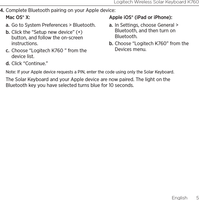 Logitech Wireless Solar Keyboard K760English  54. Complete Bluetooth pairing on your Apple device:Mac OS® X: a. Go to System Preferences &gt; Bluetooth. b. Click the “Setup new device” (+) button, and follow the on-screen instructions. c.  Choose “Logitech K760 ” from the device list. d. Click “Continue.”Apple iOS® (iPad or iPhone): a. In Settings, choose General &gt; Bluetooth, and then turn on Bluetooth. b. Choose “Logitech K760” from the Devices menu.Note: If your Apple device requests a PIN, enter the code using only the Solar Keyboard. The Solar Keyboard and your Apple device are now paired. The light on the Bluetooth key you have selected turns blue for 10 seconds. 