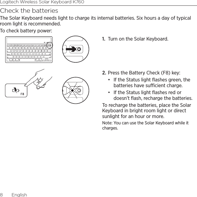 Logitech Wireless Solar Keyboard K7608  EnglishCheck the batteriesThe Solar Keyboard needs light to charge its internal batteries. Six hours a day of typical room light is recommended. To check battery power:1.  Turn on the Solar Keyboard. 2. Press the Battery Check (F8) key:• If the Status light ﬂashes green, the batteries have sucient charge. • If the Status light ﬂashes red or doesn’t ﬂash, recharge the batteries. To recharge the batteries, place the Solar Keyboard in bright room light or direct sunlight for an hour or more. Note: You can use the Solar Keyboard while it charges. 