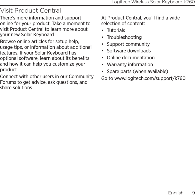 Logitech Wireless Solar Keyboard K760English  9Visit Product CentralThere’s more information and support online for your product. Take a moment to visit Product Central to learn more about your new Solar Keyboard.Browse online articles for setup help, usage tips, or information about additional features. If your Solar Keyboard has optional software, learn about its beneﬁts and how it can help you customize your product.Connect with other users in our Community Forums to get advice, ask questions, and share solutions.At Product Central, you’ll ﬁnd a wide selection of content:• Tutorials• Troubleshooting• Support community• Software downloads• Online documentation• Warranty information• Spare parts (when available)Go to www.logitech.com/support/k760