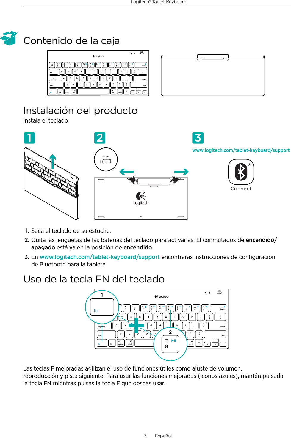 Logitech® Tablet Keyboard7  EspañolContenido de la cajaInstalación del productoInstala el teclado1. Saca el teclado de su estuche.2. Quita las lengüetas de las baterías del teclado para activarlas. El conmutados de encendido/apagado está ya en la posición de encendido.3. En www.logitech.com/tablet-keyboard/support encontrarás instrucciones de conﬁguración de Bluetooth para la tableta.Uso de la tecla FN del tecladoLas teclas F mejoradas agilizan el uso de funciones útiles como ajuste de volumen, reproducción y pista siguiente. Para usar las funciones mejoradas (iconos azules), mantén pulsada la tecla FN mientras pulsas la tecla F que deseas usar.,/[[&amp;ctr lalt a lttabca ps lockshift shift$%retur ndeletecmd cmdfnwww.logitech.com/tablet-keyboard/supportConnect1 2 3,/[[&amp;ctr lalt alttabca ps lockshift shift$%retur ndeletecmd cmdfn12