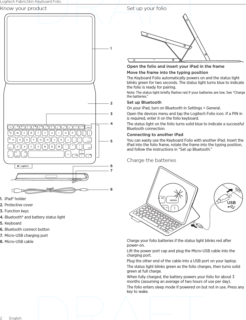 Logitech FabricSkin Keyboard Folio2  EnglishKnow your product1.  iPad® holder2. Protective cover3. Function keys4. Bluetooth® and battery status light5. Keyboard6. Bluetooth connect button7.  Micro-USB charging port8. Micro-USB cableSet up your folioOpen the folio and insert your iPad in the frameMove the frame into the typing positionThe Keyboard Folio automatically powers on and the status light blinks green for two seconds. The status light turns blue to indicate the folio is ready for pairing.Note: The status light brieﬂy ﬂashes red if your batteries are low. See “Charge the batteries.”Set up BluetoothOn your iPad, turn on Bluetooth in Settings &gt; General. Open the devices menu and tap the Logitech Folio icon. If a PIN in is required, enter it on the folio keyboard.The status light on the folio turns solid blue to indicate a successful Bluetooth connection.Connecting to another iPadYou can easily use the Keyboard Folio with another iPad. Insert the iPad into the folio frame, rotate the frame into the typing position, and follow the instructions in “Set up Bluetooth.”Charge the batteriesCharge your folio batteries if the status light blinks red after power-on.Lift the power port cap and plug the Micro-USB cable into the charging port. Plug the other end of the cable into a USB port on your laptop.The status light blinks green as the folio charges, then turns solid green at full charge.When fully charged, the battery powers your folio for about 3 months (assuming an average of two hours of use per day).The folio enters sleep mode if powered on but not in use. Press any key to wake.87652341USB