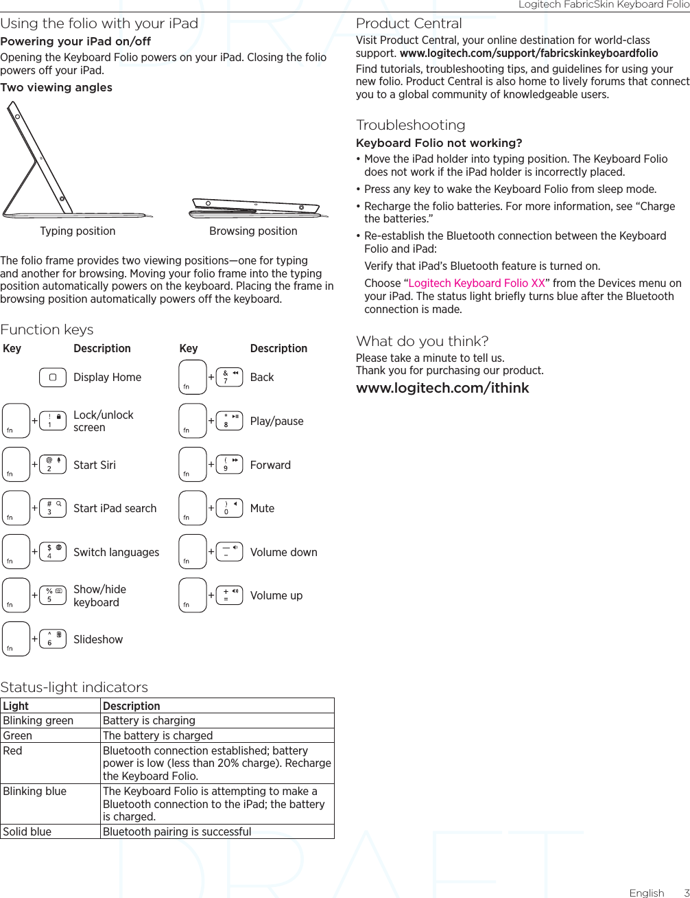 Logitech FabricSkin Keyboard FolioEnglish  3Using the folio with your iPadPowering your iPad on/oOpening the Keyboard Folio powers on your iPad. Closing the folio powers off your iPad.Two viewing anglesThe folio frame provides two viewing positions—one for typing and another for browsing. Moving your folio frame into the typing position automatically powers on the keyboard. Placing the frame in browsing position automatically powers off the keyboard.Function keysKey Description Key DescriptionDisplay Home BackLock/unlock  screen Play/pauseStart Siri ForwardStart iPad search MuteSwitch languages Volume downShow/hide keyboard Volume upSlideshowStatus-light indicatorsLight DescriptionBlinking green Battery is chargingGreen The battery is chargedRed Bluetooth connection established; battery power is low (less than 20% charge). Recharge the Keyboard Folio.Blinking blue The Keyboard Folio is attempting to make a Bluetooth connection to the iPad; the battery is charged.Solid blue Bluetooth pairing is successfulProduct CentralVisit Product Central, your online destination for world-class support. www.logitech.com/support/fabricskinkeyboardfolioFind tutorials, troubleshooting tips, and guidelines for using your new folio. Product Central is also home to lively forums that connect you to a global community of knowledgeable users.TroubleshootingKeyboard Folio not working? •Move the iPad holder into typing position. The Keyboard Folio does not work if the iPad holder is incorrectly placed. •Press any key to wake the Keyboard Folio from sleep mode. •Recharge the folio batteries. For more information, see “Charge the batteries.”•Re-establish the Bluetooth connection between the Keyboard Folio and iPad:Verify that iPad’s Bluetooth feature is turned on.Choose “Logitech Keyboard Folio XX” from the Devices menu on your iPad. The status light brieﬂy turns blue after the Bluetooth connection is made.What do you think?Please take a minute to tell us.  Thank you for purchasing our product.www.logitech.com/ithinkTyping position Browsing position