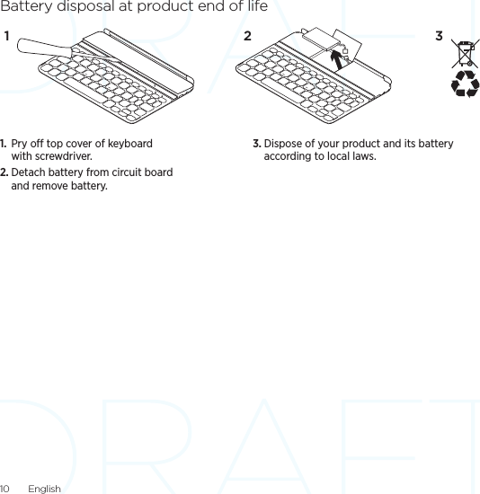 10  EnglishBattery disposal at product end of life1.  Pry o top cover of keyboard with screwdriver.2. Detach battery from circuit board and remove battery.3. Dispose of your product and its battery according to local laws.31 2