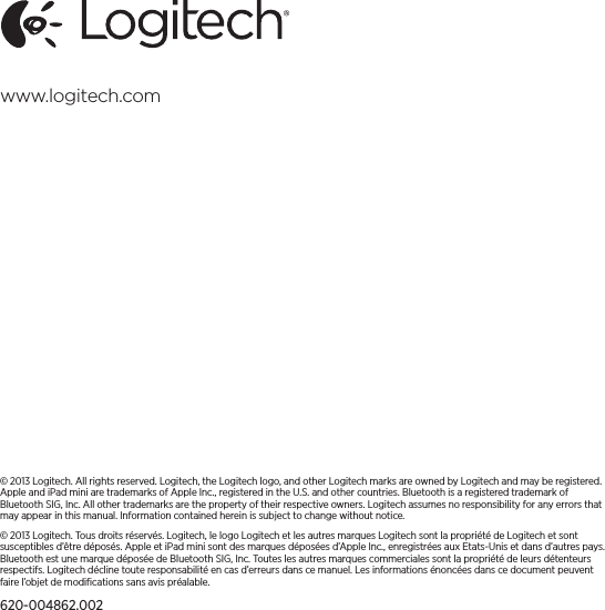 © 2013 Logitech. All rights reserved. Logitech, the Logitech logo, and other Logitech marks are owned by Logitech andmaybe registered. Apple and iPad mini are trademarks of Apple Inc., registered in the U.S. and other countries. Bluetoothisa registered trademark of Bluetooth SIG, Inc. All other trademarks are the property of their respective owners. Logitech assumes no responsibility for any errors that may appear in this manual. Information contained herein is subject tochange without notice.© 2013 Logitech. Tous droits réservés. Logitech, le logo Logitech et les autres marques Logitech sont la propriété deLogitech et sont susceptibles d’être déposés. Apple et iPad mini sont des marques déposées d’Apple Inc., enregistrées auxEtats-Unis et dans d’autres pays. Bluetooth est une marque déposée de Bluetooth SIG, Inc. Toutes les autres marques commerciales sont la propriété de leurs détenteurs respectifs. Logitech décline toute responsabilité en cas d’erreurs danscemanuel. Les informations énoncées dans ce document peuvent faire l’objet de modiﬁcations sans avis préalable.620-004862.002www.logitech.com