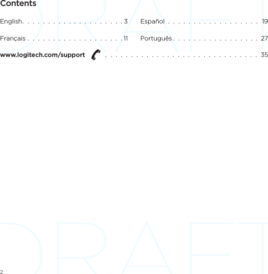 2ContentsEnglish.  .  .  .  .  .  .  .  .  .  .  .  .  .  .  .  .  .  .  . 3Français  .  .  .  .  .  .  .  .  .  .  .  .  .  .  .  .  .  .  . 11Español  .  .  .  .  .  .  .  .  .  .  .  .  .  .  .  .  .  .   19Português .  .  .  .  .  .  .  .  .  .  .  .  .  .  .  .  .  27www.logitech.com/support    .  .  .  .  .  .  .  .  .  .  .  .  .  .  .  .  .  .  .  .  .  .  .  .  .  .  .  .  .  .  35