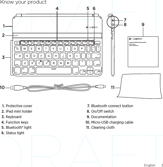 English  3Know your product1. Protective cover 2. iPad mini holder3. Keyboard4. Function keys5. Bluetooth® light6. Status light7. Bluetooth connect button8. On/O switch9. Documentation10. Micro-USB charging cable11. Cleaning clothLogitech® Ultrathin Keyboard MiniSetup GuideGuide d’installation4 5 691278310 11