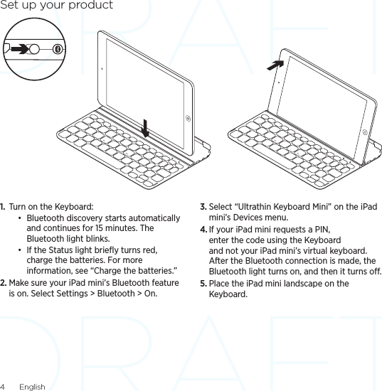 4  EnglishSet up your product1.  Turn on the Keyboard: • Bluetooth discovery starts automatically and continues for 15 minutes. The Bluetooth light blinks. • If the Status light brieﬂy turns red, charge the batteries. For more information, see “Charge the batteries.”2. Make sure your iPad mini’s Bluetooth feature is on. Select Settings &gt; Bluetooth &gt; On.3. Select “Ultrathin Keyboard Mini” on the iPad mini’s Devices menu.4. If your iPad mini requests a PIN, enter the code using the Keyboard and not your iPad mini’s virtual keyboard. After the Bluetooth connection is made, the Bluetooth light turns on, and then it turns o.5. Place the iPad mini landscape on the Keyboard. 