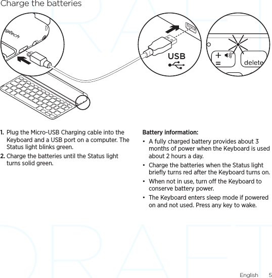 English  5Charge the batteries1.  Plug the Micro-USB Charging cable into the Keyboard and a USB port on a computer. The Status light blinks green.2. Charge the batteries until the Status light turns solid green.Battery information:• A fully charged battery provides about 3 months of power when the Keyboard is used about 2 hours a day.• Charge the batteries when the Status light brieﬂy turns red after the Keyboard turns on.• When not in use, turn o the Keyboard to conserve battery power.• The Keyboard enters sleep mode if powered on and not used. Press any key to wake. USB