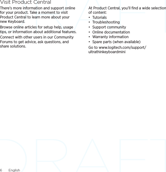 6  EnglishVisit Product CentralThere’s more information and support online for your product. Take a moment to visit Product Central to learn more about your new Keyboard.Browse online articles for setup help, usage tips, or information about additional features. Connect with other users in our Community Forums to get advice, ask questions, and share solutions.At Product Central, you’ll ﬁnd a wide selection of content:• Tutorials• Troubleshooting• Support community• Online documentation• Warranty information• Spare parts (when available)Go to www.logitech.com/support/ultrathinkeyboardmini