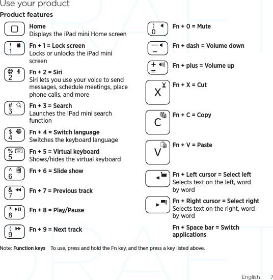 English  7Use your productProduct featuresHome Displays the iPad mini Home screenFn + 1 = Lock screen Locks or unlocks the iPad mini screenFn + 2 = Siri Siri lets you use your voice to send messages, schedule meetings, place phone calls, and moreFn + 3 = Search Launches the iPad mini search functionFn + 4 = Switch language Switches the keyboard languageFn + 5 = Virtual keyboard  Shows/hides the virtual keyboardFn + 6 = Slide showFn + 7 = Previous trackFn + 8 = Play/PauseFn + 9 = Next trackFn + 0 = MuteFn + dash = Volume downFn + plus = Volume upFn + X = CutFn + C = CopyFn + V = PasteFn + Left cursor = Select left Selects text on the left, word by wordFn + Right cursor = Select right Selects text on the right, word by wordFn + Space bar = Switch applicationsNote: Function keys To use, press and hold the Fn key, and then press a key listed above. 