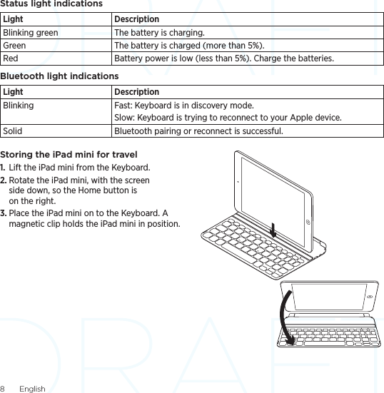 8  EnglishStatus light indicationsLight DescriptionBlinking green The battery is charging.Green The battery is charged (more than 5%).Red Battery power is low (less than 5%). Charge the batteries.Bluetooth light indicationsLight DescriptionBlinking Fast: Keyboard is in discovery mode.Slow: Keyboard is trying to reconnect to your Apple device.Solid Bluetooth pairing or reconnect is successful.Storing the iPad mini for travel1.  Lift the iPad mini from the Keyboard.2. Rotate the iPad mini, with the screen side down, so the Home button is on the right.3. Place the iPad mini on to the Keyboard. A magnetic clip holds the iPad mini in position. 