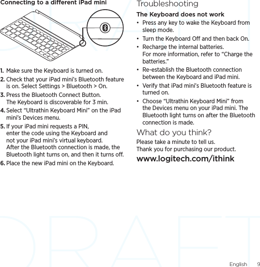 English  9Connecting to a dierent iPad mini1.  Make sure the Keyboard is turned on.2. Check that your iPad mini’s Bluetooth feature is on. Select Settings &gt; Bluetooth &gt; On.3. Press the Bluetooth Connect Button. The Keyboard is discoverable for 3 min.4. Select “Ultrathin Keyboard Mini” on the iPad mini’s Devices menu.5. If your iPad mini requests a PIN, enter the code using the Keyboard and not your iPad mini’s virtual keyboard. After the Bluetooth connection is made, the Bluetooth light turns on, and then it turns o.6. Place the new iPad mini on the Keyboard.TroubleshootingThe Keyboard does not work• Press any key to wake the Keyboard from sleep mode. • Turn the Keyboard O and then back On.• Recharge the internal batteries. For more information, refer to “Charge the batteries.”• Re-establish the Bluetooth connection between the Keyboard and iPad mini.• Verify that iPad mini’s Bluetooth feature is turned on.• Choose “Ultrathin Keyboard Mini” from the Devices menu on your iPad mini. The Bluetooth light turns on after the Bluetooth connection is made.What do you think?Please take a minute to tell us.  Thank you for purchasing our product.www.logitech.com/ithink