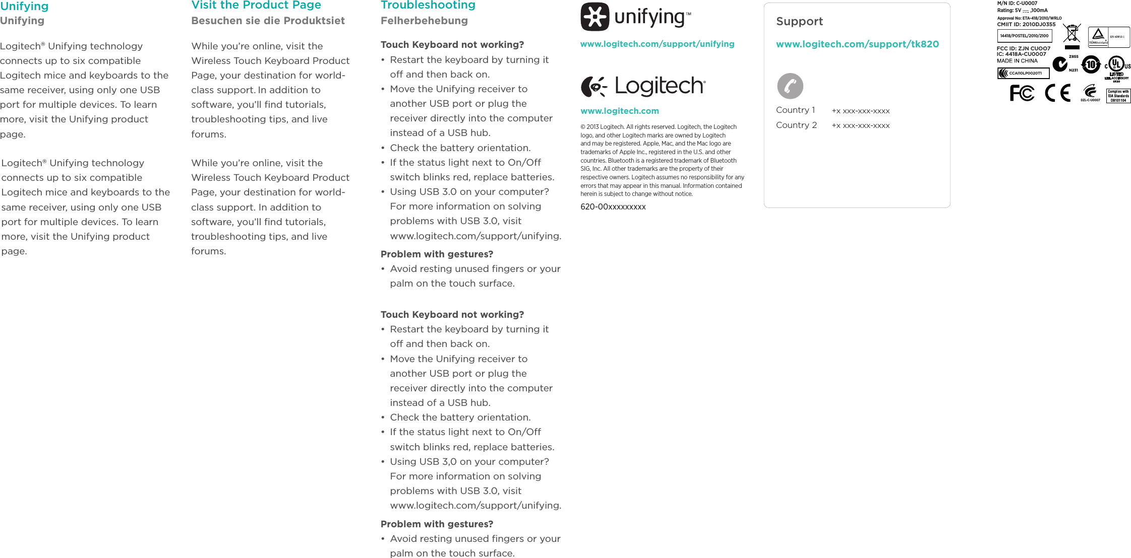 Logitech® Unifying technology connects up to six compatible Logitech mice and keyboards to the same receiver, using only one USB port for multiple devices. To learn more, visit the Unifying product page.Logitech® Unifying technology connects up to six compatible Logitech mice and keyboards to the same receiver, using only one USB port for multiple devices. To learn more, visit the Unifying product page.www.logitech.com/support/unifyingWhile you’re online, visit the Wireless Touch Keyboard Product Page, your destination for world-class support. In addition to software, you’ll ﬁnd tutorials, troubleshooting tips, and live forums.While you’re online, visit the Wireless Touch Keyboard Product Page, your destination for world-class support. In addition to software, you’ll ﬁnd tutorials, troubleshooting tips, and live forums.TroubleshootingTouch Keyboard not working? •  Restart the keyboard by turning it off and then back on. •  Move the Unifying receiver to another USB port or plug the receiver directly into the computer instead of a USB hub.•  Check the battery orientation. •  If the status light next to On/Off switch blinks red, replace batteries.•  Using USB 3.0 on your computer? For more information on solving problems with USB 3.0, visit  www.logitech.com/support/unifying.Problem with gestures? •  Avoid resting unused ngers or your palm on the touch surface. Touch Keyboard not working? •  Restart the keyboard by turning it off and then back on. •  Move the Unifying receiver to another USB port or plug the receiver directly into the computer instead of a USB hub.•  Check the battery orientation. •  If the status light next to On/Off switch blinks red, replace batteries.•  Using USB 3,0 on your computer? For more information on solving problems with USB 3.0, visit  www.logitech.com/support/unifying.Problem with gestures? •  Avoid resting unused ngers or your palm on the touch surface. Unifying  DZL-C-U000714418/POSTEL/2010/2100N231CCAI10LP0020T1IC: 4418A-CU0007FCC ID: ZJN CUOO7CMIIT ID: 2010DJ0355M/N ID: C-U0007Rating: 5V ,100mAApproval No: ETA-418/2010/WRLO Z855© 2013 Logitech. All rights reserved. Logitech, the Logitech logo, and other Logitech marks are owned by Logitech and may be registered. Apple, Mac, and the Mac logo are trademarks of Apple Inc., registered in the U.S. and other countries. Bluetooth is a registered trademark of Bluetooth SIG, Inc. All other trademarks are the property of their respective owners. Logitech assumes no responsibility for any errors that may appear in this manual. Information contained herein is subject to change without notice.620-00xxxxxxxxxwww.logitech.com Country 1 Country 2+x xxx-xxx-xxxx+x xxx-xxx-xxxxwww.logitech.com/support/tk820SupportUnifying Besuchen sie die Produktsiet FelherbehebungVisit the Product Page