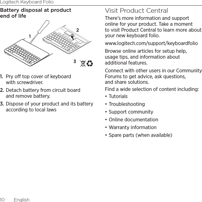 Logitech Keyboard Folio10  EnglishBattery disposal at product end of life1.  Pry o top cover of keyboard with screwdriver.2. Detach battery from circuit board and remove battery.3. Dispose of your product and its battery according to local lawsVisit Product CentralThere’s more information and support online for your product. Take a moment to visit Product Central to learn more about your new keyboard folio.www.logitech.com/support/keyboardfolioBrowse online articles for setup help, usage tips, and information about additional features. Connect with other users in our Community Forums to get advice, ask questions, and share solutions.Find a wide selection of content including:•Tutorials•Troubleshooting•Support community•Online documentation•Warranty information•Spare parts (when available)321