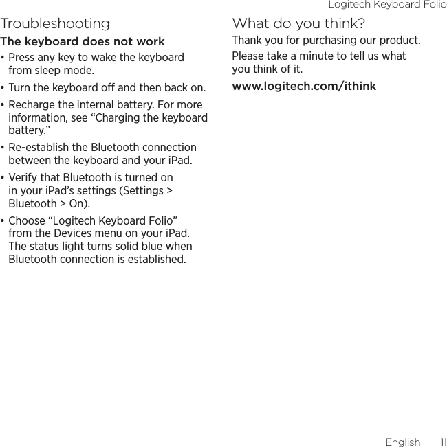 Logitech Keyboard FolioEnglish  11TroubleshootingThe keyboard does not work•Press any key to wake the keyboard from sleep mode. •Turn the keyboard o and then back on.•Recharge the internal battery. For more information, see “Charging the keyboard battery.”•Re-establish the Bluetooth connection between the keyboard and your iPad.•Verify that Bluetooth is turned on in your iPad’s settings (Settings &gt; Bluetooth &gt; On).•Choose “Logitech Keyboard Folio” from the Devices menu on your iPad. The status light turns solid blue when Bluetooth connection is established.What do you think?Thank you for purchasing our product. Please take a minute to tell us what you think of it. www.logitech.com/ithink