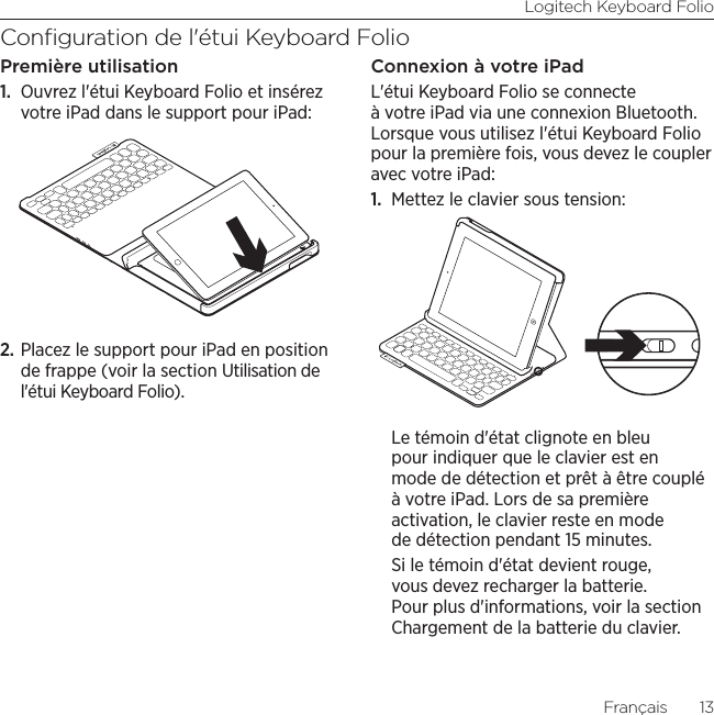 Logitech Keyboard FolioFrançais  13Conﬁguration de l&apos;étui Keyboard FolioPremière utilisation1.  Ouvrez l&apos;étui Keyboard Folio et insérez votre iPad dans le support pour iPad:2. Placez le support pour iPad en position de frappe (voir la section Utilisation de l&apos;étui Keyboard Folio).Connexion à votre iPadL&apos;étui Keyboard Folio se connecte à votre iPad via une connexion Bluetooth. Lorsque vous utilisez l&apos;étui Keyboard Folio pour la première fois, vous devez le coupler avec votre iPad:1.  Mettez le clavier sous tension:Le témoin d&apos;état clignote en bleu pour indiquer que le clavier est en mode de détection et prêt à être couplé à votre iPad. Lors de sa première activation, le clavier reste en mode de détection pendant 15 minutes. Si le témoin d&apos;état devient rouge, vous devez recharger la batterie. Pour plus d&apos;informations, voir la section Chargement de la batterie du clavier.