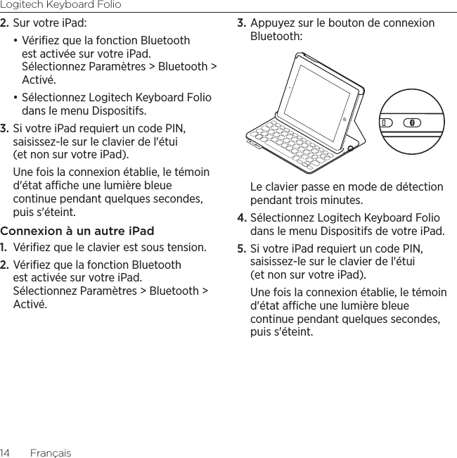 Logitech Keyboard Folio14  Français2. Sur votre iPad: •Vériﬁez que la fonction Bluetooth est activée sur votre iPad. Sélectionnez Paramètres &gt; Bluetooth &gt; Activé.•Sélectionnez Logitech Keyboard Folio dans le menu Dispositifs.3. Si votre iPad requiert un code PIN, saisissez-le sur le clavier de l&apos;étui (et non sur votre iPad). Une fois la connexion établie, le témoin d&apos;état ache une lumière bleue continue pendant quelques secondes, puis s&apos;éteint.Connexion à un autre iPad1.  Vériﬁez que le clavier est sous tension.2. Vériﬁez que la fonction Bluetooth est activée sur votre iPad. Sélectionnez Paramètres &gt; Bluetooth &gt; Activé.3. Appuyez sur le bouton de connexion Bluetooth:Le clavier passe en mode de détection pendant trois minutes.4. Sélectionnez Logitech Keyboard Folio dans le menu Dispositifs de votre iPad.5. Si votre iPad requiert un code PIN, saisissez-le sur le clavier de l&apos;étui (et non sur votre iPad). Une fois la connexion établie, le témoin d&apos;état ache une lumière bleue continue pendant quelques secondes, puis s&apos;éteint.