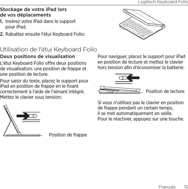 Logitech Keyboard FolioFrançais  15Stockage de votre iPad lors de vos déplacements1.  Insérez votre iPad dans le support pour iPad.2. Rabattez ensuite l&apos;étui Keyboard Folio:Utilisation de l&apos;étui Keyboard FolioDeux positions de visualisationL&apos;étui Keyboard Folio ore deux positions de visualisation: une position de frappe et une position de lecture. Pour saisir du texte, placez le support pour iPad en position de frappe en le ﬁxant correctement à l&apos;aide de l&apos;aimant intégré. Mettez le clavier sous tension:Pour naviguer, placez le support pour iPad en position de lecture et mettez le clavier hors tension aﬁn d&apos;économiser la batterie:Si vous n&apos;utilisez pas le clavier en position de frappe pendant un certain temps, il se met automatiquement en veille. Pour le réactiver, appuyez sur une touche. Position de frappePosition de lecture