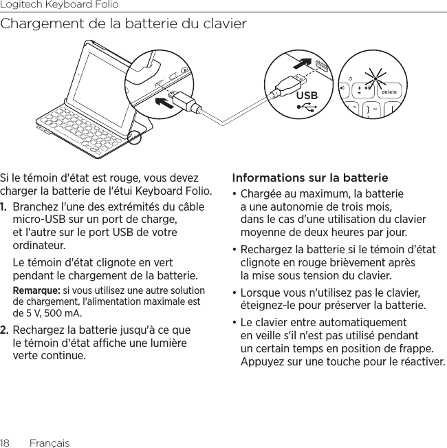 Logitech Keyboard Folio18  FrançaisChargement de la batterie du clavierSi le témoin d&apos;état est rouge, vous devez charger la batterie de l&apos;étui Keyboard Folio.1.  Branchez l&apos;une des extrémités du câble micro-USB sur un port de charge, et l&apos;autre sur le port USB de votre ordinateur. Le témoin d&apos;état clignote en vert pendant le chargement de la batterie. Remarque: si vous utilisez une autre solution de chargement, l&apos;alimentation maximale est de 5 V, 500 mA.2. Rechargez la batterie jusqu&apos;à ce que le témoin d&apos;état ache une lumière verte continue.Informations sur la batterie•Chargée au maximum, la batterie a une autonomie de trois mois, dans le cas d&apos;une utilisation du clavier moyenne de deux heures par jour. •Rechargez la batterie si le témoin d&apos;état clignote en rouge brièvement après la mise sous tension du clavier.•Lorsque vous n&apos;utilisez pas le clavier, éteignez-le pour préserver la batterie. •Le clavier entre automatiquement en veille s&apos;il n&apos;est pas utilisé pendant un certain temps en position de frappe. Appuyez sur une touche pour le réactiver. USB