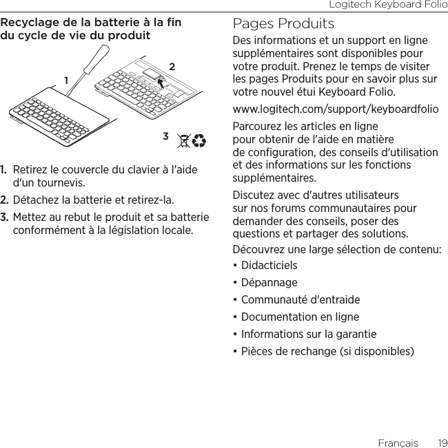 Logitech Keyboard FolioFrançais  19Recyclage de la batterie à la ﬁn du cycle de vie du produit1.  Retirez le couvercle du clavier à l&apos;aide d&apos;un tournevis.2. Détachez la batterie et retirez-la.3. Mettez au rebut le produit et sa batterie conformément à la législation locale.Pages ProduitsDes informations et un support en ligne supplémentaires sont disponibles pour votre produit. Prenez le temps de visiter les pages Produits pour en savoir plus sur votre nouvel étui Keyboard Folio.www.logitech.com/support/keyboardfolioParcourez les articles en ligne pour obtenir de l&apos;aide en matière de conﬁguration, des conseils d&apos;utilisation et des informations sur les fonctions supplémentaires. Discutez avec d&apos;autres utilisateurs sur nos forums communautaires pour demander des conseils, poser des questions et partager des solutions.Découvrez une large sélection de contenu:•Didacticiels•Dépannage•Communauté d&apos;entraide•Documentation en ligne•Informations sur la garantie•Pièces de rechange (si disponibles)321