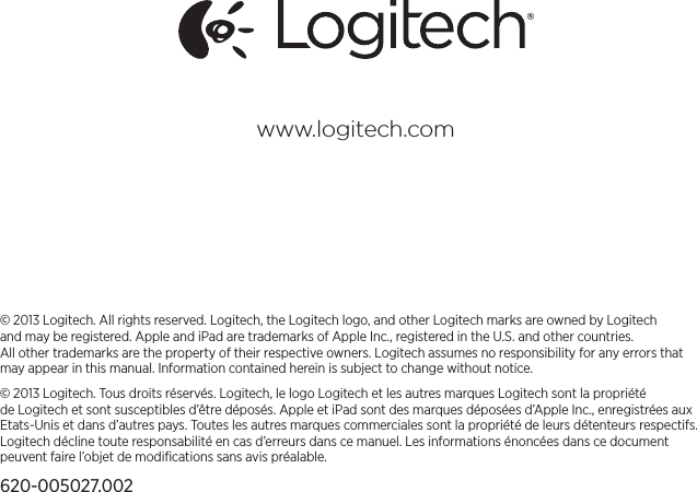 © 2013 Logitech. All rights reserved. Logitech, the Logitech logo, and other Logitech marks are owned by Logitech andmaybe registered. Apple and iPad are trademarks of Apple Inc., registered in the U.S. and other countries. Allothertrademarks are the property of their respective owners. Logitech assumes no responsibility for any errors that may appear in thismanual. Information contained herein is subject to change without notice.© 2013 Logitech. Tous droits réservés. Logitech, le logo Logitech et les autres marques Logitech sont la propriété deLogitech et sont susceptibles d’être déposés. Apple et iPad sont des marques déposées d’Apple Inc., enregistrées aux Etats-Unis et dans d’autres pays. Toutes les autres marques commerciales sont la propriété de leurs détenteurs respectifs. Logitech décline toute responsabilité en cas d’erreurs dans ce manuel. Les informations énoncées dans ce document peuvent faire l’objet de modiﬁcations sans avis préalable.620-005027.002www.logitech.com