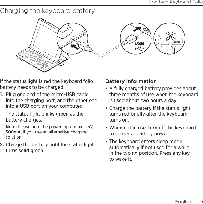 Logitech Keyboard FolioEnglish  9Charging the keyboard batteryIf the status light is red the keyboard folio battery needs to be charged.1.  Plug one end of the micro-USB cable into the charging port, and the other end into a USB port on your computer. The status light blinks green as the battery charges. Note: Please note the power input max is 5V, 500mA, if you use an alternative charging solution.2. Charge the battery until the status light turns solid green.Battery information•A fully charged battery provides about three months of use when the keyboard is used about two hours a day. •Charge the battery if the status light turns red brieﬂy after the keyboard turns on.•When not in use, turn o the keyboard to conserve battery power. •The keyboard enters sleep mode automatically if not used for a while in the typing position. Press any key to wake it. USB