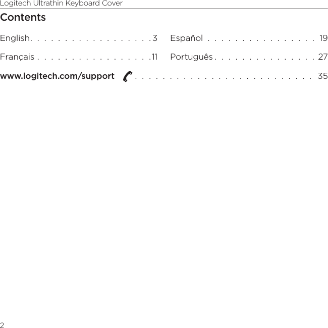 Logitech Ultrathin Keyboard Cover2ContentsEnglish.  .  .  .  .  .  .  .  .  .  .  .  .  .  .  .  .  . 3Français  .  .  .  .  .  .  .  .  .  .  .  .  .  .  .  .  .11Español  .  .  .  .  .  .  .  .  .  .  .  .  .  .  .  .  19Português .  .  .  .  .  .  .  .  .  .  .  .  .  .  .  27www.logitech.com/support   .  .  .  .  .  .  .  .  .  .  .  .  .  .  .  .  .  .  .  .  .  .  .  .  .  .   35