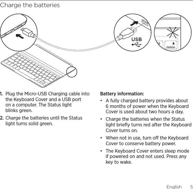 Logitech Ultrathin Keyboard CoverEnglish5Charge the batteries1.  Plug the Micro-USB Charging cable into the Keyboard Cover and a USB port on a computer. The Status light blinks green.2. Charge the batteries until the Status light turns solid green.Battery information:đƫ A fully charged battery provides about 6 months of power when the Keyboard Cover is used about two hours a day.đƫ Charge the batteries when the Status light brieﬂy turns red after the Keyboard Cover turns on.đƫ When not in use, turn o the Keyboard Cover to conserve battery power.đƫ The Keyboard Cover enters sleep mode if powered on and not used. Press any key to wake. USB