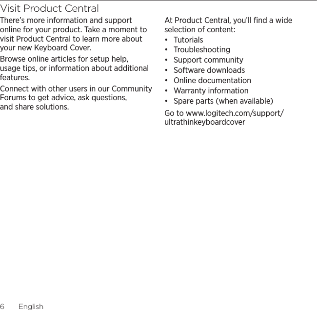 Logitech Ultrathin Keyboard Cover6EnglishVisit Product CentralThere’s more information and support online for your product. Take a moment to visit Product Central to learn more about your new Keyboard Cover.Browse online articles for setup help, usage tips, or information about additional features. Connect with other users in our Community Forums to get advice, ask questions, and share solutions.At Product Central, you’ll ﬁnd a wide selection of content:đƫ Tutorialsđƫ Troubleshootingđƫ Support communityđƫ Software downloadsđƫ Online documentationđƫ Warranty informationđƫ Spare parts (when available)Go to www.logitech.com/support/ultrathinkeyboardcover