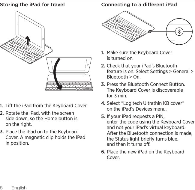 Logitech Ultrathin Keyboard Cover8EnglishStoring the iPad for travel1.  Lift the iPad from the Keyboard Cover.2. Rotate the iPad, with the screen side down, so the Home button is on the right.3. Place the iPad on to the Keyboard Cover. A magnetic clip holds the iPad in position. Connecting to a dierent iPad1.  Make sure the Keyboard Cover is turned on.2. Check that your iPad’s Bluetooth feature is on. Select Settings &gt; General &gt; Bluetooth &gt; On.3. Press the Bluetooth Connect Button. The Keyboard Cover is discoverable for 3 min.4. Select “Logitech Ultrathin KB cover” on the iPad’s Devices menu.5. If your iPad requests a PIN, enter the code using the Keyboard Cover and not your iPad’s virtual keyboard. After the Bluetooth connection is made, the Status light brieﬂy turns blue, and then it turns o.6. Place the new iPad on the Keyboard Cover.