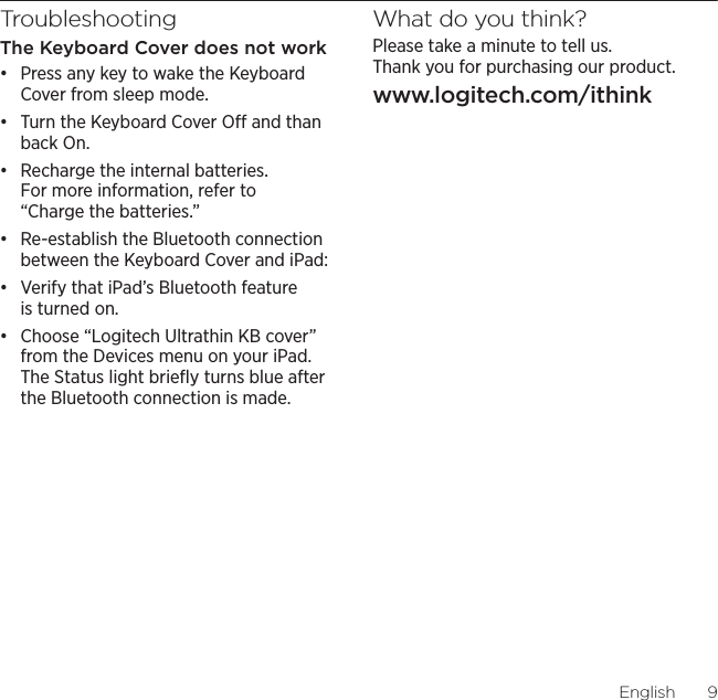 Logitech Ultrathin Keyboard CoverEnglish9TroubleshootingThe Keyboard Cover does not workđƫ Press any key to wake the Keyboard Cover from sleep mode. đƫ Turn the Keyboard Cover O and than back On.đƫ Recharge the internal batteries. For more information, refer to “Charge the batteries.”đƫ Re-establish the Bluetooth connection between the Keyboard Cover and iPad:đƫ Verify that iPad’s Bluetooth feature is turned on.đƫ Choose “Logitech Ultrathin KB cover” from the Devices menu on your iPad. The Status light brieﬂy turns blue after the Bluetooth connection is made.What do you think?Please take a minute to tell us.  Thank you for purchasing our product.www.logitech.com/ithink
