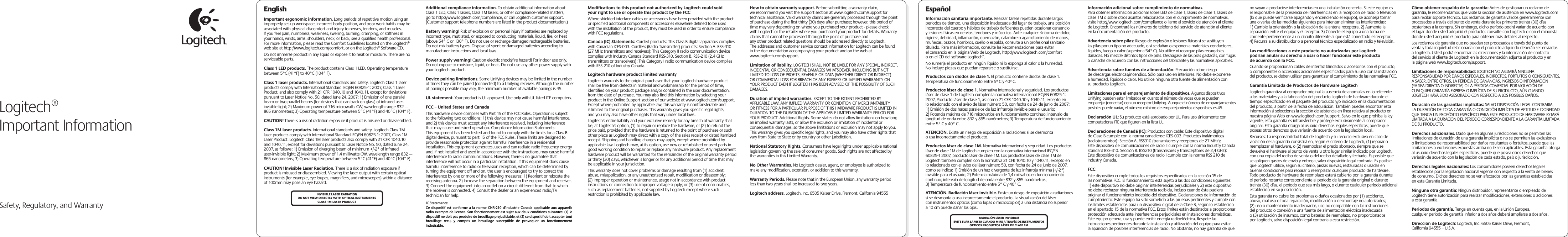  Safety, Regulatory, and WarrantyEnglishImportant ergonomic information. Long periods of repetitive motion using an improperly set-up workspace, incorrect body position, and poor work habits may be associated with physical discomfort and injury to nerves, tendons, and muscles. If you feel pain, numbness, weakness, swelling, burning, cramping, or stiffness in your hands, wrists, arms, shoulders, neck, or back, see a qualified health professional. For more information, please read the Comfort Guidelines located on the Logitech® web site at http://www.logitech.com/comfort, or on the Logitech® Software CD.Do not immerse product in any liquid or expose it to heat or moisture. There are no serviceable parts.Class 1 LED products. The product contains Class 1 LED. Operating temperature between 5°C (41°F) to 40°C (104° F).Class 1 laser products. International standards and safety. Logitech Class 1 laser products comply with International Standard IEC/EN 60825-1: 2007, Class 1 Laser Product, and also comply with 21 CFR 1040.10 and 1040.11, except for deviations pursuant to Laser Notice No. 50, dated June 24, 2007: 1) Emission of one parallel beam or two parallel beams (for devices that can track on glass) of infrared user-invisible light; 2) Maximum power of 716 microwatts CW, wavelength range 832 — 865 nanometers; 3) Operating temperature between 5°C (41°F) and 40°C (104° F).CAUTION! There is a risk of radiation exposure if product is misused or disassembled. Class 1M laser products. International standards and safety. Logitech Class 1M laser products comply with International Standard IEC/EN 60825-1: 2007, Class 1M Laser Product. Logitech Class 1M laser products also comply with 21 CFR 1040.10 and 1040.11, except for deviations pursuant to Laser Notice No. 50, dated June 24, 2007, as follows: 1) Emission of diverging beam of minimum +/-2° of infrared user-invisible light; 2) Maximum power of 1.4 milliwatts CW, wavelength range 832 — 865 nanometers; 3) Operating temperature between 5°C (41°F) and 40°C (104° F).CAUTION! Invisible Laser Radiation. There is a risk of radiation exposure if product is misused or disassembled. Viewing the laser output with certain optical instruments (for example, eye loupes, magnifiers, and microscopes) within a distance of 100mm may pose an eye hazard. Additional compliance information. To obtain additional information about Class 1 LED, Class 1 lasers, Class 1M lasers, or other compliance-related matters, go to http://www.logitech.com/compliance, or call Logitech customer support. (Customer support telephone numbers are listed in the product documentation.)Battery warning! Risk of explosion or personal injury if batteries are replaced by incorrect type, mutilated, or exposed to conducting materials, liquid, fire, or heat (above 54° C or 130° F). Do not use or recharge damaged rechargeable batteries. Do not mix battery types. Dispose of spent or damaged batteries according to manufacturer instructions and local laws. Power supply warning! Caution electric shock/fire hazard! For indoor use only. Do not expose to moisture, liquid, or heat. Do not use any other power supply with your Logitech product. Device pairing limitations. Some Unifying devices may be limited in the number of times they can be paired (connected) to a Unifying receiver. Although the number of pairings possible may vary, the minimum number of available pairings is 45.UL statement. Your product is UL approved. Use only with UL listed ITE computers.FCC – United States and CanadaThis hardware device complies with Part 15 of the FCC Rules. Operation is subject to the following two conditions: 1) this device may not cause harmful interference, and 2) this device must accept any interference received, including interference that may cause undesired operation. Compliance Information Statements: This equipment has been tested and found to comply with the limits for a Class B digital device, pursuant to part 15 of the FCC Rules. These limits are designed to provide reasonable protection against harmful interference in a residential installation. This equipment generates, uses and can radiate radio frequency energy and, if not installed and used in accordance with the instructions, may cause harmful interference to radio communications. However, there is no guarantee that interference will not occur in a particular installation. If this equipment does cause harmful interference to radio or television reception, which can be determined by turning the equipment off and on, the user is encouraged to try to correct the interference by one or more of the following measures: 1) Reorient or relocate the receiving antenna. 2) Increase the separation between the equipment and receiver. 3) Connect the equipment into an outlet on a circuit different from that to which the receiver is connected. 4) Consult the dealer or an experienced radio/TV technician for help. Modifications to this product not authorized by Logitech could void your right to use or operate this product by the FCCWhere shielded interface cables or accessories have been provided with the product or specified additional components or accessories elsewhere defined to be used with the installation of the product, they must be used in order to ensure compliance with FCC regulations.Canada (IC) Statements: Corded products: This Class B digital apparatus complies with Canadian ICES-003. Cordless (Radio Transmitter) products: Section A. RSS-310 (27 MHz transmitters and receivers): This Category II radio communication device complies with Industry Canada Standard RSS-310. Section B. RSS-210 (2.4 GHz transmitters or transceivers): This Category I radio communication device complies with RSS-210 of Industry Canada.Logitech hardware product limited warrantyLogitech warrants to the original purchaser that your Logitech hardware product shall be free from defects in material and workmanship for the period of time, identified on your product package and/or contained in the user documentation, from the date of purchase. You may also find this information by selecting your product in the Online Support section of our website at www.logitech.com/support. Except where prohibited by applicable law, this warranty is nontransferable and is limited to the original purchaser. This warranty gives you specific legal rights, and you may also have other rights that vary under local laws. Logitech&apos;s entire liability and your exclusive remedy for any breach of warranty shall be, at Logitech&apos;s option, (1) to repair or replace the hardware, or (2) to refund the price paid, provided that the hardware is returned to the point of purchase or such other place as Logitech may direct with a copy of the sales receipt or dated itemized receipt. Shipping and handling charges may apply, except where prohibited by applicable law. Logitech may, at its option, use new or refurbished or used parts in good working condition to repair or replace any hardware product. Any replacement hardware product will be warranted for the remainder of the original warranty period or thirty (30) days, whichever is longer or for any additional period of time that may be applicable in your jurisdiction.This warranty does not cover problems or damage resulting from (1) accident, abuse, misapplication, or any unauthorized repair, modification or disassembly; (2) improper operation or maintenance, usage not in accordance with product instructions or connection to improper voltage supply; or (3) use of consumables, such as replacement batteries, not supplied by Logitech except where such restriction is prohibited by applicable law.How to obtain warranty support. Before submitting a warranty claim, we recommend you visit the support section at www.logitech.com/support for technical assistance. Valid warranty claims are generally processed through the point of purchase during the first thirty (30) days after purchase; however, this period of time may vary depending on where you purchased your product - please check with Logitech or the retailer where you purchased your product for details. Warranty claims that cannot be processed through the point of purchase and any other product related questions should be addressed directly to Logitech. The addresses and customer service contact information for Logitech can be found in the documentation accompanying your product and on the web at www.logitech.com/support.Limitation of liability. LOGITECH SHALL NOT BE LIABLE FOR ANY SPECIAL, INDIRECT, INCIDENTAL OR CONSEQUENTIAL DAMAGES WHATSOEVER, INCLUDING BUT NOT LIMITED TO LOSS OF PROFITS, REVENUE OR DATA (WHETHER DIRECT OR INDIRECT) OR COMMERCIAL LOSS FOR BREACH OF ANY EXPRESS OR IMPLIED WARRANTY ON YOUR PRODUCT EVEN IF LOGITECH HAS BEEN ADVISED OF THE POSSIBILITY OF SUCH DAMAGES. Duration of implied warranties. EXCEPT TO THE EXTENT PROHIBITED BY APPLICABLE LAW, ANY IMPLIED WARRANTY OR CONDITION OF MERCHANTABILITY OR FITNESS FOR A PARTICULAR PURPOSE OF THIS HARDWARE PRODUCT IS LIMITED IN DURATION TO THE DURATION OF THE APPLICABLE LIMITED WARRANTY PERIOD FOR YOUR PRODUCT. Additional Rights. Some states do not allow limitations on how long an implied warranty lasts, or allow the exclusion or limitation of incidental or consequential damages, so the above limitations or exclusion may not apply to you. This warranty gives you specific legal rights, and you may also have other rights that vary from State to State or by country or other jurisdiction.National Statutory Rights. Consumers have legal rights under applicable national legislation governing the sale of consumer goods. Such rights are not affected by the warranties in this Limited Warranty.No Other Warranties. No Logitech dealer, agent, or employee is authorized to make any modification, extension, or addition to this warranty.Warranty Periods. Please note that in the European Union, any warranty period less than two years shall be increased to two years.Logitech address. Logitech, Inc. 6505 Kaiser Drive, Fremont, California 94555Logitech®Important InformationINVISIBLE LASER RADIATIONDO NOT VIEW DIRECTLY WITH OPTICAL INSTRUMENTSCLASS 1M LASER PRODUCTEspañolInformación sanitaria importante. Realizar tareas repetidas durante largos periodos de tiempo, una disposición inadecuada del lugar de trabajo, una posición incorrecta del cuerpo y hábitos de trabajo deficientes pueden ocasionar cansancio y lesiones físicas en nervios, tendones y músculos. Ante cualquier síntoma de dolor, rigidez, debilidad, inflamación, quemazón, calambre o agarrotamiento de manos, muñecas, brazos, hombros, cuello o espalda, consulte a un profesional sanitario titulado. Para más información, consulte las Recomendaciones para evitar el cansancio en la página Web de Logitech, http://www.logitech.com/comfort o en el CD del software Logitech®.No sumerja el producto en ningún líquido ni lo exponga al calor o la humedad. No incluye piezas que puedan repararse o sustituirse. Productos con diodos de clase 1. El producto contiene diodos de clase 1. Temperatura de funcionamiento entre 5º C y 40º C.Productos láser de clase 1. Normativa internacional y seguridad. Los productos láser de clase 1 de Logitech cumplen la normativa internacional IEC/EN 60825-1: 2007, Producto láser de clase 1, así como 21 CFR 1040.10 y 1040.11, excepto en lo relacionado con el aviso de láser número 50, con fecha de 24 de junio de 2007: 1) Emisión de dos haces paralelos de luz infrarroja invisible para el usuario; 2) Potencia máxima de 716 microvatios en funcionamiento continuo; intervalo de longitud de onda entre 832 y 865 nanómetros; 3) Temperatura de funcionamiento entre 5° C y 40° C.ATENCIÓN. Existe un riesgo de exposición a radiaciones si se desmonta o usa incorrectamente el producto. Productos láser de clase 1M. Normativa internacional y seguridad. Los productos láser de clase 1M de Logitech cumplen con la normativa internacional IEC/EN 60825-1:2007, producto láser de clase 1M. Los productos láser de clase 1M de Logitech también cumplen con la normativa 21 CFR 1040.10 y 1040.11, excepto en lo relacionado con el aviso de láser número 50, con fecha de 24 de junio de 2007, como se indica: 1) Emisión de un haz divergente de luz infrarroja mínima (+/-2°) invisible para el usuario; 2) Potencia máxima de 1,4 milivatios en funcionamiento continuo; intervalo de longitud de onda entre 832 y 865 nanómetros; 3) Temperatura de funcionamiento entre 5° C y 40° C.ATENCIÓN. Radiación láser invisible. Existe un riesgo de exposición a radiaciones si se desmonta o usa incorrectamente el producto. La visualización del láser con instrumentos ópticos (como lupas o microscopios) a una distancia no superior a 10 cm puede dañar los ojos. Información adicional sobre cumplimiento de normativas.Para obtener información adicional sobre LED de clase 1, lásers de clase 1, lásers de clase 1M o sobre otros asuntos relacionados con el cumplimiento de normativas, visite http://www.logitech.com/compliance o llame al servicio de atención al cliente de Logitech. Encontrará los números de teléfono del servicio de atención al cliente en la documentación del producto.Advertencia sobre pilas: Riesgo de explosión o lesiones físicas si se sustituyen las pilas por un tipo no adecuado, o si se dañan o exponen a materiales conductores, líquidos, fuego o calor (superior a 54° C). No utilice ni recargue pilas recargables dañadas. No mezcle distintos tipos de pilas. Deshágase de las pilas gastadas, con fugas o dañadas de acuerdo con las instrucciones del fabricante y las normativas aplicables. Advertencia sobre fuentes de alimentación: Precaución sobre riesgo de descargas eléctricas/incendios. Sólo para uso en interiores. No debe exponerse a humedad, líquidos o calor. No utilice ninguna otra fuente de alimentación con su producto Logitech. Limitaciones para el emparejamiento de dispositivos. Algunos dispositivos Unifying pueden estar limitados en cuanto al número de veces que se pueden emparejar (conectar) con un receptor Unifying. Aunque el número de emparejamientos posibles puede variar, el número mínimo de emparejamientos disponibles es 45.Declaración UL: Su producto está aprobado por UL. Para uso únicamente con computadoras ITE que figuren en la lista UL.Declaraciones de Canadá (IC): Productos con cable: Este dispositivo digital de Clase B cumple con la norma canadiense ICES-003. Productos inalámbricos (radiotransmisor): Sección A. RSS310 (transmisores y receptores de 27 MHz): Este dispositivo de comunicaciones de radio II cumple con la norma Industry Canada Standard RSS-310. Sección B. RSS210 (transmisores y transceptores de 2,4 GHz): Este dispositivo de comunicaciones de radio I cumple con la norma RSS 210 de Industry Canada.FCCEste dispositivo cumple todos los requisitos especificados en la sección 15 de las normativas FCC. El funcionamiento está sujeto a las dos condiciones siguientes: 1) este dispositivo no debe originar interferencias perjudiciales y 2) este dispositivo no debe rechazar ninguna interferencia recibida, incluso cuando ésta pudiera originar el funcionamiento indebido del dispositivo. Declaraciones de información de cumplimiento: Este equipo ha sido sometido a las pruebas pertinentes y cumple con los límites establecidos para un dispositivo digital de la Clase B, según lo establecido en el apartado 15 de la normativa FCC. Estos límites están destinados a proporcionar protección adecuada ante interferencias perjudiciales en instalaciones domésticas. Este equipo genera, usa y puede emitir energía radioeléctrica. Respete las instrucciones pertinentes durante la instalación y utilización del equipo para evitar la aparición de posibles interferencias de radio. No obstante, no hay garantía de que no vayan a producirse interferencias en una instalación concreta. Si este equipo es el responsable de la presencia de interferencias en la recepción de radio o televisión (lo que puede verificarse apagando y encendiendo el equipo), se aconseja tomar una o varias de las medidas siguientes para intentar eliminar las interferencias: 1) Cambie la orientación o la ubicación de la antena receptora. 2) Aumente la separación entre el equipo y el receptor. 3) Conecte el equipo a una toma de corriente perteneciente a un circuito diferente al que está conectado el receptor. 4) Recurra a su distribuidor o a personal técnico especializado en radio y televisión.Las modificaciones a este producto no autorizadas por Logitech podrían anular su derecho a usar o hacer funcionar este producto de acuerdo con la FCC.Cuando se proporcionan cables de interfaz blindados o accesorios con el producto, o componentes o accesorios adicionales especificados para su uso con la instalación del producto, se deben utilizar para garantizar el cumplimiento de las normativas FCC.Garantía Limitada de Productos de Hardware LogitechLogitech garantiza al comprador original la ausencia de anomalías en lo referente a los materiales y a la fabricación del producto Logitech de hardware durante el tiempo especificado en el paquete del producto y/o indicado en la documentación del producto, a partir de la fecha de adquisición. También puedes encontrar esta información si seleccionas la sección de asistencia en línea relativa al producto en nuestra página Web en www.logitech.com/support. Salvo en lo que prohíba la ley vigente, esta garantía es intransferible y protege exclusivamente al comprador original. Esta garantía otorga al usuario derechos legales específicos; puede que poseas otros derechos que variarán de acuerdo con la legislación local.  Recursos: La responsabilidad total de Logitech y su recurso exclusivo en caso de violación de la garantía consistirá en, según el criterio de Logitech, (1) reparar o reemplazar el hardware, o (2) reembolsar el precio abonado, siempre que se devuelva el hardware al punto de venta u otro lugar similar indicado por Logitech, con una copia del recibo de venta o del recibo detallado y fechado. Es posible que se apliquen gastos de envío y entrega, salvo disposición legal contraria. Es posible que Logitech utilice, según su criterio, piezas nuevas, restauradas o usadas en buenas condiciones para reparar o reemplazar cualquier producto de hardware. Todo producto de hardware de reemplazo estará cubierto por la garantía durante el período restante correspondiente al período de la garantía original o durante treinta (30) días, el período que sea más largo, o durante cualquier período adicional establecido en su jurisdicción.Esta garantía no cubre los problemas o daños ocasionados por (1) accidente, abuso, mal uso o toda reparación, modificación o desmontaje no autorizados; (2) uso o mantenimiento inadecuados, uso no compatible con las instrucciones del producto o conexión a una fuente de alimentación eléctrica inadecuada o (3) utilización de insumos, como baterías de reemplazo, no proporcionados por Logitech, salvo disposición legal contraria a esta restricción.Cómo obtener respaldo de la garantía: Antes de gestionar un reclamo de garantía, le recomendamos que visite la sección de asistencia en www.logitech.com para recibir soporte técnico. Los reclamos de garantía válidos generalmente son procesados a través del punto de venta durante los primeros treinta (30) días posteriores a la compra. Sin embargo, dicho período podrá variar de acuerdo con el lugar donde usted adquirió el producto: consulte con Logitech o con el minorista donde usted adquirió el producto para obtener más detalles al respecto. Los reclamos de garantía que no puedan ser procesados a través del punto de venta y toda inquietud relacionada con el producto adquirido deberán ser enviados a Logitech. Usted podrá encontrar las direcciones y la información de contacto del servicio al cliente de Logitech en la documentación adjunta al producto y en la página web www.logitech.com/support.Limitaciones de responsabilidad: LOGITECH NO ASUMIRÁ NINGUNA RESPONSABILIDAD POR DAÑOS ESPECIALES, INDIRECTOS, FORTUITOS O CONSIGUIENTES, A SABER, ENTRE OTROS, LA PÉRDIDA DE GANANCIAS, INGRESOS O INFORMACIÓN (YA SEA DIRECTA O INDIRECTA) O LA PÉRDIDA COMERCIAL POR VIOLACIÓN DE CUALQUIER GARANTÍA EXPRESA O IMPLÍCITA DE SU PRODUCTO, AÚN CUANDO LOGITECH HAYA SIDO ASESORADO CON RESPECTO A LOS POSIBLES DAÑOS. Duración de las garantías implícitas: SALVO DISPOSICIÓN LEGAL CONTRARIA, LA DURACIÓN DE TODA GARANTÍA O CONDICIÓN IMPLÍCITA DE APTITUD E IDONEIDAD QUE TENGA UN PROPÓSITO ESPECÍFICO PARA ESTE PRODUCTO DE HARDWARE ESTARÁ LIMITADA A LA DURACIÓN DEL PERÍODO CORRESPONDIENTE A LA GARANTÍA LIMITADA DE SU PRODUCTO. Derechos adicionales. Dado que en algunas jurisdicciones no se permiten las limitaciones de duración de una garantía implícita o no se permiten las exclusiones o limitaciones de responsabilidad por daños resultantes o fortuitos, puede que las limitaciones o exclusiones expuestas arriba no le sean aplicables. Esta garantía otorga al usuario derechos legales específicos; puede que posea otros derechos que variarán de acuerdo con la legislación de cada estado, país o jurisdicción.Derechos legales nacionales: Los consumidores poseen derechos legales establecidos por la legislación nacional vigente con respecto a la venta de bienes de consumo. Dichos derechos no se ven afectados por las garantías establecidas en esta Garantía Limitada.Ninguna otra garantía: Ningún distribuidor, representante o empleado de Logitech tiene autorización para realizar modificaciones, extensiones o adiciones a esta garantía.Periodos de garantía. Tenga en cuenta que, en la Unión Europea, cualquier periodo de garantía inferior a dos años deberá ampliarse a dos años.Dirección de Logitech: Logitech, Inc. 6505 Kaiser Drive, Fremont, California 94555 – U.S.A.RADIACIÓN LÁSER INVISIBLE! EVITE FIJAR LA VISTA CUANDO MIRE A TRAVÉS DE INSTRUMENTOS ÓPTICOS PRODUCTOS LÁSER DE CLASE 1MIC Statements:  Ce  dispositif  est  conforme  a  la  norme  CNR-210  d&apos;Industrie  Canada  applicable  aux  appareils radio exempts de licence. Son fonctionnement est sujet aux deux conditions suivantes: (1) le dispositif ne doit pas produire de brouillage prejudiciable, et (2) ce dispositif doit accepter tout brouillage  recu,  y  compris  un  brouillage  susceptible  de  provoquer  un  fonctionnement indesirable.