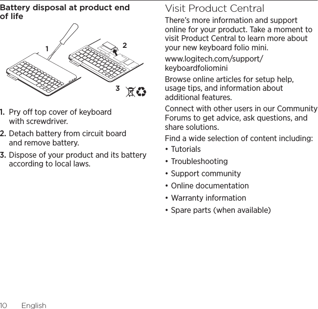 Logitech Keyboard Folio Mini10  EnglishBattery disposal at product end of life1.  Pry o top cover of keyboard with screwdriver.2. Detach battery from circuit board and remove battery.3. Dispose of your product and its battery according to local laws.Visit Product CentralThere’s more information and support online for your product. Take a moment to visit Product Central to learn more about your new keyboard folio mini.www.logitech.com/support/keyboardfoliominiBrowse online articles for setup help, usage tips, and information about additional features. Connect with other users in our Community Forums to get advice, ask questions, and share solutions.Find a wide selection of content including:đƫTutorialsđƫTroubleshootingđƫSupport communityđƫOnline documentationđƫWarranty informationđƫSpare parts (when available)321
