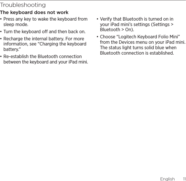 Logitech Keyboard Folio MiniEnglish  11TroubleshootingThe keyboard does not workđƫPress any key to wake the keyboard from sleep mode. đƫTurn the keyboard o and then back on.đƫRecharge the internal battery. For more information, see “Charging the keyboard battery.”đƫRe-establish the Bluetooth connection between the keyboard and your iPad mini.đƫVerify that Bluetooth is turned on in your iPad mini’s settings (Settings &gt; Bluetooth &gt; On).đƫChoose “Logitech Keyboard Folio Mini” from the Devices menu on your iPad mini. The status light turns solid blue when Bluetooth connection is established.