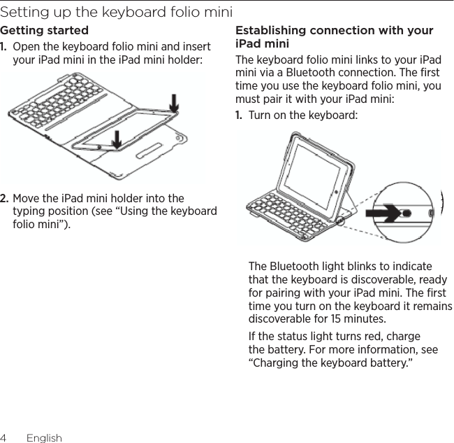 Logitech Keyboard Folio Mini4  EnglishSetting up the keyboard folio miniGetting started1.  Open the keyboard folio mini and insert your iPad mini in the iPad mini holder:2. Move the iPad mini holder into the typing position (see “Using the keyboard folio mini”).Establishing connection with your iPad miniThe keyboard folio mini links to your iPad mini via a Bluetooth connection. The ﬁrst time you use the keyboard folio mini, you must pair it with your iPad mini:1.  Turn on the keyboard:The Bluetooth light blinks to indicate that the keyboard is discoverable, ready for pairing with your iPad mini. The ﬁrst time you turn on the keyboard it remains discoverable for 15 minutes. If the status light turns red, charge the battery. For more information, see “Charging the keyboard battery.”