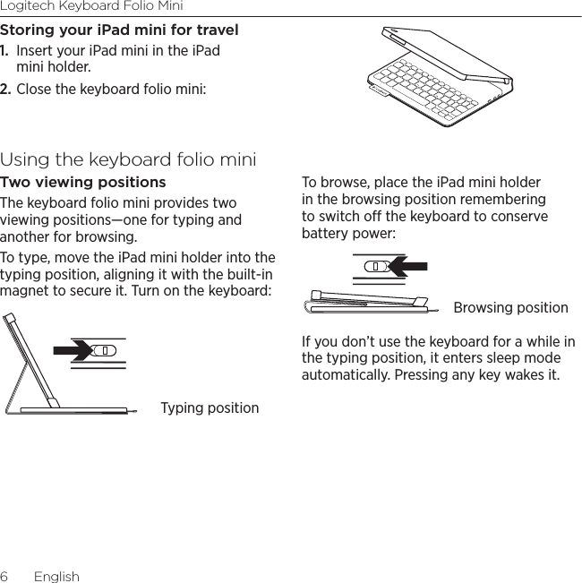 Logitech Keyboard Folio Mini6  EnglishStoring your iPad mini for travel1.  Insert your iPad mini in the iPad mini holder.2. Close the keyboard folio mini:Using the keyboard folio miniTwo viewing positionsThe keyboard folio mini provides two viewing positions—one for typing and another for browsing. To type, move the iPad mini holder into the typing position, aligning it with the built-in magnet to secure it. Turn on the keyboard:To browse, place the iPad mini holder in the browsing position remembering to switch o the keyboard to conserve battery power:If you don’t use the keyboard for a while in the typing position, it enters sleep mode automatically. Pressing any key wakes it. Typing positionBrowsing position