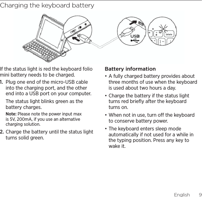 Logitech Keyboard Folio MiniEnglish  9Charging the keyboard batteryIf the status light is red the keyboard folio mini battery needs to be charged.1.  Plug one end of the micro-USB cable into the charging port, and the other end into a USB port on your computer. The status light blinks green as the battery charges. Note: Please note the power input max is 5V, 200mA, if you use an alternative charging solution.2. Charge the battery until the status light turns solid green.Battery informationđƫA fully charged battery provides about three months of use when the keyboard is used about two hours a day. đƫCharge the battery if the status light turns red brieﬂy after the keyboard turns on.đƫWhen not in use, turn o the keyboard to conserve battery power. đƫThe keyboard enters sleep mode automatically if not used for a while in the typing position. Press any key to wake it. USB