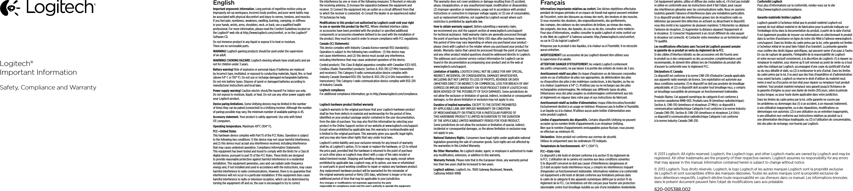 EnglishImportant ergonomic information. Long periods of repetitive motion using an improperly set-up workspace, incorrect body position, and poor work habits may be associated with physical discomfort and injury to nerves, tendons, and muscles. If you feel pain, numbness, weakness, swelling, burning, cramping, or stiness in your hands, wrists, arms, shoulders, neck, or back, see a qualiﬁed health professional. For more information, please read the Comfort Guidelines located on the Logitech® web site at http://www.logitech.com/comfort, or on the Logitech® Software CD.Do not immerse product in any liquid or expose it to heat or moisture. There are no serviceable parts.WARNING! Logitech gaming products should be used under the supervision of an adult. WARNING! CHOKING HAZARD: Logitech steering wheels have small parts and are not for children under 3 years. Battery warning! Risk of explosion or personal injury if batteries are replaced by incorrect type, mutilated, or exposed to conducting materials, liquid, ﬁre, or heat (above 54° C or 130° F). Do not use or recharge damaged rechargeable batteries. Do not mix battery types. Dispose of spent or damaged batteries according to manufacturer instructions and local laws.Power supply warning! Caution electric shock/ﬁre hazard! For indoor use only. Do not expose to moisture, liquid, or heat. Do not use any other power supply with your Logitech product. Device paring limitations. Some Unifying devices may be limited in the number of times they can be paired (connected) to a Unifying receiver. Although the number of parings possible may vary, the minimum number of available pairings is 45.Accessory statement. Your product is safety approved. Use only with listed ITE computers.Operating temperature. Maximum 40°C (104° F).FCC—United States This hardware device complies with Part 15 of the FCC Rules. Operation is subject  to the following two conditions: 1) this device may not cause harmful interference, and 2) this device must accept any interference received, including interference  that may cause undesired operation. Compliance Information Statements: This equipment has been tested and found to comply with the limits for a Class B digital device, pursuant to part 15 of the FCC Rules. These limits are designed to provide reasonable protection against harmful interference in a residential installation. This equipment generates, uses and can radiate radio frequency energy and, if not installed and used in accordance with the instructions, may cause harmful interference to radio communications. However, there is no guarantee that interference will not occur in a particular installation. If this equipment does cause harmful interference to radio or television reception, which can be determined by turning the equipment o and on, the user is encouraged to try to correct the interference by one or more of the following measures: 1) Reorient or relocate the receiving antenna. 2) Increase the separation between the equipment and receiver. 3) Connect the equipment into an outlet on a circuit dierent from that to which the receiver is connected. 4) Consult the dealer or an experienced radio/TV technician for help.Modiﬁcations to this product not authorized by Logitech could void  your right to use or operate this product by the FCC. Where shielded interface cables or accessories have been provided with the product or speciﬁed additional components or accessories elsewhere deﬁned to be used  with the installation of the product, they must be used in order to ensure compliance with FCC regulations.Canada (IC) Statements:  This device complies with Industry Canada licence-exempt RSS standard(s). Operation is subject to the following two conditions:  (1) this device may not cause interference, and (2) this device must accept any interference, including interference that may cause undesired operation of the device. Corded products: This Class B digital apparatus complies with Canadian ICES-003. Cordless (Radio Transmitter) products: Section A. RSS-310 (27 MHz transmitters and receivers): This Category II radio communication device complies with Industry Canada Standard RSS-310. Section B. RSS-210 (2.4 GHz transmitters or transceivers): This Category I radio communication device complies with RSS-210 of Industry Canada.Logitech compliance For additional compliance information, go to http://www.logitech.com/compliance.Logitech hardware product limited warrantyLogitech warrants to the original purchaser that your Logitech hardware product shall be free from defects in material and workmanship for the period of time, identiﬁed on your product package and/or contained in the user documentation, from the date of purchase. You may also ﬁnd this information by selecting your product in the Online Support section of our website at www.logitech.com/support. Except where prohibited by applicable law, this warranty is nontransferable and is limited to the original purchaser. This warranty gives you speciﬁc legal rights, and you may also have other rights that vary under local laws. Logitech’s entire liability and your exclusive remedy for any breach of warranty shall be, at Logitech’s option, (1) to repair or replace the hardware, or (2) to refund the price paid, provided that the hardware is returned to the point of purchase or such other place as Logitech may direct with a copy of the sales receipt or dated itemized receipt. Shipping and handling charges may apply, except where prohibited by applicable law. Logitech may, at its option, use new or refurbished or used parts in good working condition to repair or replace any hardware product. Any replacement hardware product will be warranted for the remainder of the original warranty period or thirty (30) days, whichever is longer or for any additional period of time that may be applicable in your jurisdiction.This warranty does not cover problems or damage resulting from (1) accident, abuse, misapplication, or any unauthorized repair, modiﬁcation or disassembly; (2) improper operation or maintenance, usage not in accordance with product instructions or connection to improper voltage supply; or (3) use of consumables, such as replacement batteries, not supplied by Logitech except where such restriction is prohibited by applicable law.How to obtain warranty support. Before submitting a warranty claim, we recommend you visit the support section at www.logitech.com/support for technical assistance. Valid warranty claims are generally processed through the point of purchase during the ﬁrst thirty (30) days after purchase; however, this period of time may vary depending on where you purchased your product - please check with Logitech or the retailer where you purchased your product for details. Warranty claims that cannot be processed through the point of purchase and any other product related questions should be addressed directly to Logitech. The addresses and customer service contact information for Logitech can be found in the documentation accompanying your product and on the web at www.logitech.com/support.Limitation of liability. LOGITECH SHALL NOT BE LIABLE FOR ANY SPECIAL, INDIRECT, INCIDENTAL OR CONSEQUENTIAL DAMAGES WHATSOEVER, INCLUDING BUT NOT LIMITED TO LOSS OF PROFITS, REVENUE OR DATA (WHETHER DIRECT OR INDIRECT) OR COMMERCIAL LOSS FOR BREACH OF ANY EXPRESS OR IMPLIED WARRANTY ON YOUR PRODUCT EVEN IF LOGITECH HAS BEEN ADVISED OF THE POSSIBILITY OF SUCH DAMAGES. Some jurisdictions do not allow the exclusion or limitation of special, indirect, incidental or consequential damages, so the above limitation or exclusion may not apply to you.Duration of implied warranties. EXCEPT TO THE EXTENT PROHIBITED BY APPLICABLE LAW, ANY IMPLIED WARRANTY OR CONDITION OF MERCHANTABILITY OR FITNESS FOR A PARTICULAR PURPOSE OF THIS HARDWARE PRODUCT IS LIMITED IN DURATION TO THE DURATION OF THE APPLICABLE LIMITED WARRANTY PERIOD FOR YOUR PRODUCT. Some jurisdictions do not allow the exclusion or limitation of special, indirect, incidental or consequential damages, so the above limitation or exclusion may not apply to you.National Statutory Rights. Consumers have legal rights under applicable national legislation governing the sale of consumer goods. Such rights are not aected by the warranties in this Limited Warranty.No Other Warranties. No Logitech dealer, agent, or employee is authorized to make any modiﬁcation, extension, or addition to this warranty.Warranty Periods. Please note that in the European Union, any warranty period less than two years shall be increased to two years.Logitech address. Logitech, Inc. 7600 Gateway Boulevard, Newark, California 94560-9998FrançaisInformations importantes relatives au confort. Des tâches répétitives eectuées pendant de longues périodes et un espace de travail mal agencé peuvent entraîner de l’inconfort, voire des blessures au niveau des nerfs, des tendons et des muscles. Si vous ressentez des douleurs, des engourdissements, des gonﬂements, des crampes, des raideurs ou des sensations de brûlure, au niveau des mains, des poignets, des bras, des épaules, du cou ou du dos, consultez votre médecin. Pour plus d’informations, veuillez consulter le guide Logitech et votre confort sur le site Web de Logitech® à l’adresse suivante: http://www.logitech.com/comfort, ou sur le CD du logiciel Logitech®. N’exposez pas le produit à des liquides, à la chaleur ou à l’humidité. Il ne nécessite aucun entretien.AVERTISSEMENT! Les accessoires de jeu Logitech doivent être utilisés sous la supervision d’un adulte.ATTENTION! DANGER D’ETOUFFEMENT: les volants Logitech contiennent des petits composants; ne pas laisser à la portée des enfants de moins de 3 ans. Avertissement relatif aux piles Un risque d’explosion ou de blessures corporelles existe en cas d’utilisation de piles non appropriées, de détérioration des piles ou d’exposition des piles à des matériaux conducteurs, à des liquides, au feu ou à la chaleur (supérieure à 54° C). N’utilisez pas ou ne rechargez pas des piles rechargeables endommagées. Ne mélangez pas diérents types de piles. Débarrassez-vous des piles usagées ou endommagées conformément aux lois et règlements en vigueur dans votre pays et aux instructions du fabricant.Avertissement relatif au boîtier d’alimentation: risque d’électrocution/incendie! Exclusivement destiné à un usage en intérieur. N’exposez pas le boîtier à l’humidité, à un liquide ou à la chaleur. N’utilisez aucun autre boîtier d’alimentation avec votre produit Logitech. Limites d’appariements des dispositifs. Certains dispositifs Unifying ne peuvent accepter qu’un nombre limité d’appariements à un récepteur Unifying. Bien que le nombre d’appariements envisageables puisse ﬂuctuer, vous pouvez en eectuer au minimum 45.Déclaration. Votre produit est conforme aux normes de sécurité.  Utilisez-le uniquement avec les ordinateurs ITE indiqués.Température de fonctionnement. 40° C (104° F).FCC—Etats-Unis Ce dispositif a été testé et déclaré conforme à la section 15 du règlement de la FCC. L’utilisation de la caméra est soumise aux deux conditions suivantes: 1) le dispositif concerné ne doit pas causer d’interférences dangereuses et 2) il doit accepter toute interférence reçue, y compris les interférences risquant d’engendrer un fonctionnement indésirable. Informations relatives à la conformité: cet équipement a été testé et déclaré conforme aux limitations prévues dans le cadre de la catégorie B des appareils numériques déﬁni par la section 15 du règlement de la FCC. Ces limitations ont été conçues pour fournir une protection raisonnable contre tout brouillage nuisible au sein d’une installation résidentielle. Cet équipement génère, utilise et diuse des ondes radio et, s’il n’est pas installé ni utilisé en conformité avec les instructions dont il fait l’objet, peut causer des interférences gênantes avec les communications radio. Nous ne saurions toutefois garantir l’absence d’interférences dans une installation particulière. Si ce dispositif produit des interférences graves lors de réceptions radio ou télévisées qui peuvent être détectées en activant ou désactivant le dispositif, vous êtes invité à les supprimer de plusieurs manières: 1) Réorienter ou déplacer l’antenne de réception. 2) Augmenter la distance séparant l’équipement et le récepteur. 3) Connecter l’équipement à un circuit diérent de celui auquel le récepteur est connecté. 4) Contacter votre revendeur ou un technicien radio/TV qualiﬁé. Les modiﬁcations eectuées sans l’accord de Logitech peuvent annuler la garantie de ce produit en vertu du règlement de la FCC. Si des câbles d’interface blindés ou des accessoires ont été fournis avec le produit ou si des composants ou des accessoires complémentaires sont recommandés, ils doivent être utilisés lors de l’installation du produit aﬁn d’assurer la conformité avec le règlement FCC.Déclarations IC Canada: Ce dispositif est conforme à la norme CNR-210 d’Industrie Canada applicable aux appareils radio exempts de licence. Son exploitation est autorisée aux deux conditions suivantes: (1) le dispositif ne doit pas produire de brouillage préjudiciable, et (2) ce dispositif doit accepter tout brouillage reçu, y compris un brouillage susceptible de provoquer un fonctionnement indésirable. Produits ﬁlaires: Cet appareil numérique de catégorie B est conforme à la norme canadienne NMB-003. Produits sans ﬁl (émetteur radioélectrique): Section A. CNR-310 (émetteurs et récepteurs 27 MHz): ce dispositif à communication radioélectrique Catégorie II est conforme à la norme Industry Canada CNR-310. Section B. CNR-210 (émetteurs et récepteurs 2,4 GHz): ce dispositif à communication radioélectrique Catégorie I est conforme à la norme Industry Canada CNR-210.Conformité Logitech Pour plus d’informations sur la conformité, rendez-vous sur le site http://www.logitech.com/compliance.Garantie matérielle limitée LogitechLogitech garantit à l’acheteur initial que le produit matériel Logitech est exempt de tout défaut matériel et de fabrication pour la période indiquée sur l’emballage et/ou dans la documentation du produit, à partir de la date d’achat. Il est également possible de trouver ces informations en sélectionnant le produit dans la section d’assistance en ligne de notre site Web à l’adresse www.logitech.com/support. Dans les limites du cadre prévu par la loi, cette garantie est limitée à l’acheteur initial et ne peut faire l’objet d’un transfert. La présente garantie vous confère des droits légaux spéciﬁques, qui peuvent varier d’un pays à l’autre. En cas de rupture de garantie, l’intégralité de la responsabilité de Logitech et votre recours exclusif consisteront, à la discrétion de Logitech: (1) à réparer ou remplacer le matériel, sous réserve qu’il soit renvoyé au point de vente ou à tout autre lieu indiqué par Logitech, accompagné d’une copie du justiﬁcatif d’achat ou du reçu détaillé et daté, ou (2) à rembourser le prix d’achat. Dans les limites du cadre prévu par la loi, il se peut que des frais d’expédition et d’administration vous soient facturés. Logitech se réserve le droit d’utiliser du matériel neuf, remis à neuf ou d’occasion en bon état pour réparer ou remplacer tout produit matériel. Tout produit matériel remplacé sera garanti jusqu’à l’échéance de la garantie d’origine ou pour une durée de trente (30) jours, selon la période la plus longue, ou pour toute durée applicable dans votre juridiction.Dans les limites du cadre prévu par la loi, cette garantie ne couvre pas les problèmes ou dommages dus (1) à un accident, à un mauvais traitement, à une utilisation inappropriée, ou à des réparations, modiﬁcations ou démontages non autorisés; (2) à une utilisation ou un entretien inappropriés, à une utilisation non conforme aux instructions relatives au produit ou à une alimentation électrique inadéquate; ou (3) à l’utilisation de consommables, tels des piles de rechange, non fournis par Logitech.Logitech®Important InformationSafety, Compliance and Warranty© 2013 Logitech. All rights reserved. Logitech, the Logitech logo, and other Logitech marks are owned by Logitech and maybe registered. All other trademarks are the property of their respective owners. Logitech assumes no responsibility forany errors that may appear in this manual. Information contained herein is subject to change without notice.© 2013 Logitech. Tous droits réservés. Logitech, le logo Logitech et les autres marques Logitech sont la propriété exclusive de Logitech et sont susceptibles d’être des marques déposées. Toutes les autres marques sont la propriété exclusive de leursdétenteurs respectifs. Logitech décline toute responsabilité en cas d’erreurs dans ce manuel. Les informations énoncées dans le présent document peuvent faire l’objet de modiﬁcations sans avis préalable.620-005388.002Any changes or modifications not expressly approved by the party  responsible for compliance could void the user’s authority to operate this equipment. 