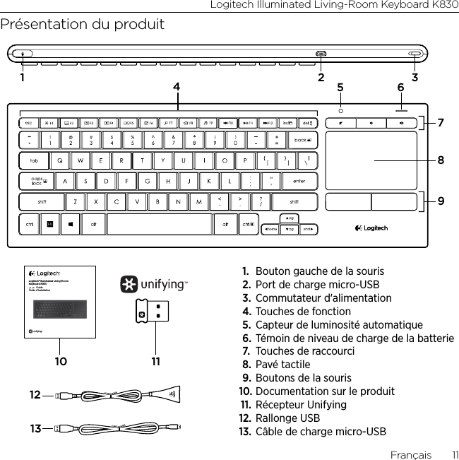 Logitech Illuminated Living-Room Keyboard K830Français  11Présentation du produit71189112132 345 610Logitech® Illuminated Living-Room Keyboard K830Setup GuideGuide d’installation1.  Bouton gauche de la souris2.  Port de charge micro-USB 3.  Commutateur d&apos;alimentation 4. Touches de fonction5.  Capteur de luminosité automatique6. Témoin de niveau de charge de la batterie7.  Touches de raccourci 8.  Pavé tactile9.  Boutons de la souris10. Documentation sur le produit11.  Récepteur Unifying12. Rallonge USB13. Câble de charge micro-USB