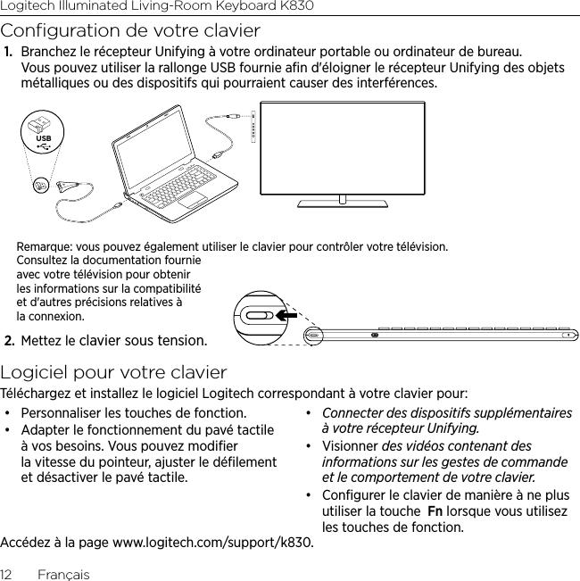 Logitech Illuminated Living-Room Keyboard K83012  FrançaisConﬁguration de votre clavier1.  Branchez le récepteur Unifying à votre ordinateur portable ou ordinateur de bureau. Vous pouvez utiliser la rallonge USB fournie aﬁn d&apos;éloigner le récepteur Unifying des objets métalliques ou des dispositifs qui pourraient causer des interférences.USBRemarque: vous pouvez également utiliser le clavier pour contrôler votre télévision. Consultez la documentation fournie avec votre télévision pour obtenir les informations sur la compatibilité et d&apos;autres précisions relatives à la connexion.2.  Mettez le clavier sous tension.Logiciel pour votre clavierTéléchargez et installez le logiciel Logitech correspondant à votre clavier pour:• Personnaliser les touches de fonction.• Adapter le fonctionnement du pavé tactile à vos besoins. Vous pouvez modiﬁer la vitesse du pointeur, ajuster le déﬁlement et désactiver le pavé tactile.• Connecter des dispositifs supplémentaires à votre récepteur Unifying.• Visionner des vidéos contenant des informations sur les gestes de commande et le comportement de votre clavier. • Conﬁgurer le clavier de manière à ne plus utiliser la touche  Fn lorsque vous utilisez les touches de fonction.Accédez à la page www.logitech.com/support/k830.