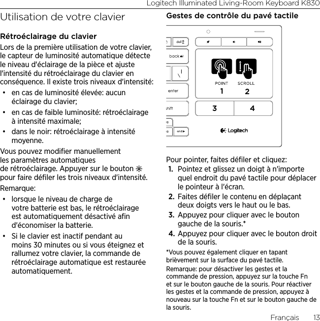 Logitech Illuminated Living-Room Keyboard K830Français  13Utilisation de votre clavierRétroéclairage du clavierLors de la première utilisation de votre clavier, le capteur de luminosité automatique détecte le niveau d&apos;éclairage de la pièce et ajuste l&apos;intensité du rétroéclairage du clavier en conséquence. Il existe trois niveaux d&apos;intensité: • en cas de luminosité élevée: aucun éclairage du clavier;• en cas de faible luminosité: rétroéclairage à intensité maximale;• dans le noir: rétroéclairage à intensité moyenne.Vous pouvez modiﬁer manuellement les paramètres automatiques de rétroéclairage. Appuyer sur le bouton   pour faire déﬁler les trois niveaux d&apos;intensité. Remarque:• lorsque le niveau de charge de votre batterie est bas, le rétroéclairage est automatiquement désactivé aﬁn d&apos;économiser la batterie. • Si le clavier est inactif pendant au moins 30 minutes ou si vous éteignez et rallumez votre clavier, la commande de rétroéclairage automatique est restaurée automatiquement.Gestes de contrôle du pavé tactile1234Pour pointer, faites déﬁler et cliquez:1.  Pointez et glissez un doigt à n&apos;importe quel endroit du pavé tactile pour déplacer le pointeur à l&apos;écran.2.  Faites déﬁler le contenu en déplaçant deux doigts vers le haut ou le bas.3.  Appuyez pour cliquer avec le bouton gauche de la souris.*4. Appuyez pour cliquer avec le bouton droit de la souris.*Vous pouvez également cliquer en tapant brièvement sur la surface du pavé tactile. Remarque: pour désactiver les gestes et la commande de pression, appuyez sur la touche Fn et sur le bouton gauche de la souris. Pour réactiver les gestes et la commande de pression, appuyez à nouveau sur la touche Fn et sur le bouton gauche de la souris.