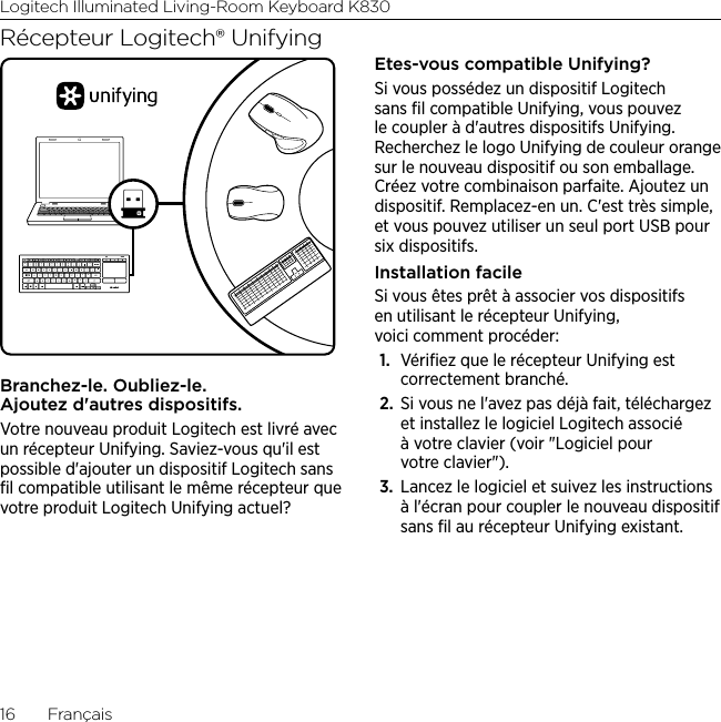 Logitech Illuminated Living-Room Keyboard K83016  FrançaisRécepteur Logitech® UnifyingBranchez-le. Oubliez-le. Ajoutez d&apos;autres dispositifs.Votre nouveau produit Logitech est livré avec un récepteur Unifying. Saviez-vous qu&apos;il est possible d&apos;ajouter un dispositif Logitech sans ﬁl compatible utilisant le même récepteur que votre produit Logitech Unifying actuel? Etes-vous compatible Unifying?Si vous possédez un dispositif Logitech sans ﬁl compatible Unifying, vous pouvez le coupler à d&apos;autres dispositifs Unifying. Recherchez le logo Unifying de couleur orange sur le nouveau dispositif ou son emballage. Créez votre combinaison parfaite. Ajoutez un dispositif. Remplacez-en un. C&apos;est très simple, et vous pouvez utiliser un seul port USB pour six dispositifs. Installation facileSi vous êtes prêt à associer vos dispositifs en utilisant le récepteur Unifying, voici comment procéder:1.  Vériﬁez que le récepteur Unifying est correctement branché.2.  Si vous ne l&apos;avez pas déjà fait, téléchargez et installez le logiciel Logitech associé à votre clavier (voir &quot;Logiciel pour votre clavier&quot;).3.  Lancez le logiciel et suivez les instructions à l&apos;écran pour coupler le nouveau dispositif sans ﬁl au récepteur Unifying existant. 
